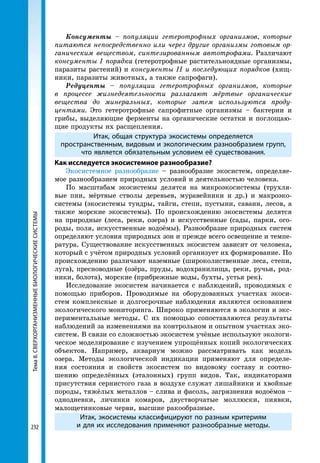 232
Тема8.СВЕРХОРГАНИЗМЕННЫЕБИОЛОГИЧЕСКИЕСИСТЕМЫ Консументы – популяции гетеротрофных организмов, которые
питаются непосредственно или через другие организмы готовым ор­
ганическим веществом, синтезированным автотрофами. Различают
консументы І порядка (гетеротрофные растительноядные организмы,
паразиты растений) и консументы ІІ и последующих порядков (хищ-
ники, паразиты животных, а также сапрофаги).
Редуценты – популяции гетеротрофных организмов, которые
в процессе жизнедеятельности разлагают мёртвые органические
вещества до минеральных, которые затем используются проду­
центами. Это гетеротрофные сапрофитные организмы – бактерии и
грибы, выделяющие ферменты на органические остатки и поглощаю-
щие продукты их расщепления.
Итак, общая структура экосистемы определяется
пространственным, видовым и экологическим разнообразием групп,
что является обязательным условием её существования.
Как исследуется экосистемное разнообразие?
Экосистемное разнообразие – разнообразие экосистем, определяе-
мое разнообразием природных условий и деятельностью человека.
По масштабам экосистемы делятся на микроэкосистемы (трухля-
вые пни, мёртвые стволы деревьев, муравейники и др.) и макроэко-
системы (экосистемы тундры, тайги, степи, пустыни, саванн, лесов, а
также морские экосистемы). По происхождению экосистемы делятся
на природные (леса, реки, озера) и искусственные (сады, парки, ого-
роды, поля, искусственные водоёмы). Разнообразие природных систем
определяют условия природных зон и прежде всего освещение и темпе-
ратура. Существование искусственных экосистем зависит от человека,
который с учётом природных условий организует их формирование. По
происхождению различают наземные (широколиственные леса, степи,
луга), пресноводные (озёра, пруды, водохранилища, реки, ручьи, род-
ники, болота), морские (прибрежные воды, бухты, устья рек).
Исследование экосистем начинается с наблюдений, проводимых с
помощью приборов. Проводимые на оборудованных участках экоси-
стем комплексные и долгосрочные наблюдения являются основанием
экологического мониторинга. Широко применяются в экологии и экс-
периментальные методы. С их помощью сопоставляются результаты
наблюдений за изменениями на контрольном и опытном участках эко-
систем. В связи со сложностью экосистем учёные используют экологи-
ческое моделирование с изучением упрощённых копий экологических
объектов. Например, аквариум можно рассматривать как модель
озера. Методы экологической индикации применяют для определе-
ния состояния и свойств экосистем по видовому составу и соотно-
шению определённых (эталонных) групп видов. Так, индикаторами
присутствия сернистого газа в воздухе служат лишайники и хвойные
породы, тяжёлых металлов – слива и фасоль, загрязнения водоёмов –
однодневки, личинки комаров, двустворчатые моллюски, пиявки,
малощетинковые черви, высшие ракообразные.
Итак, экосистемы классифицируют по разным критериям
и для их исследования применяют разнообразные методы.
 