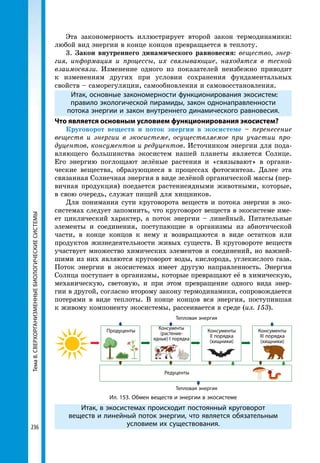 236
Тема8.СВЕРХОРГАНИЗМЕННЫЕБИОЛОГИЧЕСКИЕСИСТЕМЫ Эта закономерность иллюстрирует второй закон термодинамики:
любой вид энергии в конце концов превращается в теплоту.
3. Закон внутреннего динамического равновесия: вещество, энер­
гия, информация и процессы, их связывающие, находятся в тесной
взаимосвязи. Изменение одного из показателей неизбежно приводит
к изменениям других при условии сохранения фундаментальных
свойств – саморегуляции, самообновления и самовосстановления.
Итак, основные закономерности функционирования экосистем:
правило экологической пирамиды, закон однонаправленности
потока энергии и закон внутреннего динамического равновесия.
Что является основным условием функционирования экосистем?
Круговорот веществ и поток энергии в экосистеме – перенесение
веществ и энергии в экосистеме, осуществляемое при участии про­
дуцентов, консументов и редуцентов. Источником энергии для пода-
вляющего большинства экосистем нашей планеты является Солнце.
Его энергию поглощают зелёные растения и «связывают» в органи-
ческие вещества, образующиеся в процессах фотосинтеза. Далее эта
связанная Солнечная энергия в виде зелёной органической массы (пер-
вичная продукция) поедается растениеядными животными, которые,
в свою очередь, служат пищей для хищников.
Для понимания сути круговорота веществ и потока энергии в эко-
системах следует запомнить, что круговорот веществ в экосистеме име-
ет циклический характер, а поток энергии – линейный. Питательные
элементы и соединения, поступающие в организмы из абиотической
части, в конце концов к нему и возвращаются в виде остатков или
продуктов жизнедеятельности живых существ. В круговороте веществ
участвует множество химических элементов и соединений, но важней-
шими из них являются круговорот воды, кислорода, углекислого газа.
Поток энергии в экосистемах имеет другую направленность. Энергия
Солнца поступает в организмы, которые превращают её в химическую,
механическую, световую, и при этом превращение одного вида энер-
гии в другой, согласно второму закону термодинамики, сопровождается
потерями в виде теплоты. В конце концов вся энергия, поступившая
к живому компоненту экосистемы, рассеивается в среде (ил. 153).
Тепловая энергия
Тепловая энергия
Редуценты
Продуценты Консументы
(растение-
ядные) І порядка
Консументы
ІІ порядка
(хищники)
Консументы
ІІІ порядка
(хищники)
Ил. 153. Обмен веществ и энергии в экосистеме
Итак, в экосистемах происходит постоянный круговорот
веществ и линейный поток энергии, что является обязательным
условием их существования.
 