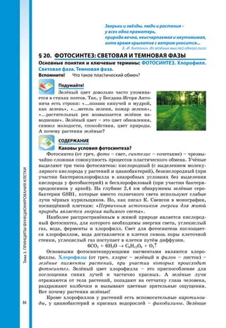 Тема3.ПРИНЦИПЫФУНКЦИОНИРОВАНИЯКЛЕТКИ
84
Зверьки и звёзды, люди и растения –
у всех одна праматерь,
природа вечна, неисчерпаемая и неутомимая,
хотя время крылатое с ветром уносится...
Б.-И. Антонич. Из зелёных мыслей одного лиса
§ 20.	 ФОТОСИНТЕЗ: СВЕТОВАЯ И ТЕМНОВАЯ ФАЗЫ
Основные понятия и ключевые термины: ФОТОСИНТЕЗ. Хлорофилл.
Световая фаза. Темновая фаза.
Вспомните! 	 Что такое пластический обмен?
	Подумайте!
Зелёный цвет довольно часто упомина-
ется в стихах поэтов. Так, у Богдана-Игоря Анто-
нича есть строки: «...поэзии кипучей и мудрой,
как зелень», «...метель зелени, пожар зелени»,
«...растительных рек возвышается зелёное на-
воднение». Зелёный цвет – это цвет обновления,
символ молодости, спокойствия, цвет природы.
А почему растения зелёные?
	СОДЕРЖАНИЕ
	 Каковы условия фотосинтеза?
Фотосинтез (от греч. фото – свет, синтезис – сочетание) – чрезвы-
чайно сложная совокупность процессов пластического обмена. Учёные
выделяют три типа фотосинтеза: кислородный (с выделением молеку-
лярного кислорода у растений и цианобактерий), безкислородный (при
участии бактериохлорофилла в анаэробных условиях без выделения
кислорода у фотобактерий) и бесхлорофиловый (при участии бактери-
ородопсинов у архей). На глубине 2,4 км обнаружены зелёные серо-
бактерии GSB1, которые вместо солнечного света используют слабые
лучи чёрных курильщиков. Но, как писал К. Свенсон в монографии,
посвящённой клеткам: «Первичным источником энергии для живой
природы является энергия видимого света».
Наиболее распространённым в живой природе является кислород-
ный фотосинтез, для которого необходимы энергия света, углекислый
газ, вода, ферменты и хлорофилл. Свет для фотосинтеза поглощает-
ся хлорофиллом, вода доставляется в клетки сквозь поры клеточной
стенки, углекислый газ поступает в клетки путём диффузии.
6СО2 + 6Н2О → С6Н12О6 + О2↑
Основными фотосинтезирующими пигментами являются хлоро-
филлы. Хлорофилы (от греч. хлорос – зелёный и филон – листок) –
зелёные пигменты растений, при участии которых происходит
фотосинтез. Зелёный цвет хлорофилла – это приспособление для
поглощения синих лучей и частично красных. А зелёные лучи
отражаются от тела растений, попадают на сетчатку глаза человека,
раздражают колбочки и вызывают цветные зрительные ощущения.
Вот почему растения зелёные!
Кроме хлорофиллов у растений есть вспомогательные каротинои­
ды, у цианобактерий и красных водорослей – фикобилины. Зелёные
 