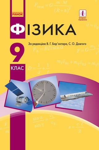 ІЗИКА
9
Ф
клас
За редакцією В. Г. Бар’яхтара, С. О. Довгого
9
ІЗИКАФ
Підручник відрізняє наявність таких матеріалів:
•• Тексти та ілюстрації для мотивації навчальної діяльності
•• Алгоритми розв’язання основних типів фізичних задач
•• Завдання для самоперевірки
•• Домашні експериментальні завдання
•• Покрокові описи лабораторних робіт
•• Тематичне узагальнення і систематизація матеріалу
•• Приклади практичного застосування фізики
•• Відомості про досягнення фізики та техніки в Україні
Інтернет-підтримка підручника дозволить:
•• здійснити інтерактивне онлайн-тестування •
за кожною темою
•• унаочнити фізичний дослід або процес
Відеоролики демонстраційних і фронтальних експериментів
створені на базі лабораторії МанЛаб Національного центру
«Мала академія наук України»
 