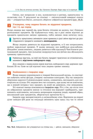 101
§ 16. Око як оптична система. Зір і бачення. Окуляри. Вади зору та їх корекція
Світло, яке потрапляє в око, заломлюється в рогівці, кришталику та
склистому тілі. У результаті на сітківці — світлочутливій поверхні очного
дна — утворюється дійсне, зменшене, обернене зображення предмета (рис. 16.2).
2
З’ясовуємо, чому людина бачить як віддалені предмети,
так і ті, що поряд
Якщо людина має гарний зір, вона бачить чіткими як далеко, так і близько
розташовані предмети. Це відбувається тому, що в разі зміни відстані до
предмета кришталик змінює кривизну, тобто змінює свою оптичну силу.
Здатність кришталика змінювати свою кривизну в разі зміни відстані до роз-
глядуваного предмета називають акомодацією.
Якщо людина дивиться на віддалені предмети, в її око потрапляють
майже паралельні промені. У цьому випадку око найбільш розслаблене.
(Згадайте: замислившись, людина дивиться ніби вдалину!) Чим ближче роз-
ташований предмет, тим сильніше напружується око (м’язи ока збільшують
кривизну кришталика).
Найменшу відстань, на якій око бачить предмет практично не втомлюючись,
називають відстанню найкращого зору.
Для людини з нормальним зором відстань найкращого зору дорівнює при-
близно 25 см. Саме на цій відстані така людина тримає книжку.
3
Знайомимося з інерцією зору
Якщо швидко переміщувати в темряві бенгальський вогонь, то спостері-
гач побачить світні фігури, утворені «вогняним контуром». Під час швидкого
обертання каруселі її різнокольорові лампи, зливаючись, виглядають для спо-
стерігача як кільця. Очі людини весь час кліпають, при цьому ми не помічаємо,
що в певний інтервал часу предмет, на який ми дивимося, стає невидимим.
Усі описані явища пояснюються інерцією зору. Річ у тім, що після того
як зображення предмета зникає із сітківки ока (предмет прибирають, при-
пиняють освітлювати, затуляють непрозорим екраном тощо), зоровий образ,
викликаний цим предметом, зберігається протягом 0,1 с.
Інерцію зору використовують в анімаційному кіно. Картинки на екрані
дуже швидко (24 рази на секунду) змінюють одна одну; під час їх зміни
Рис. 16.2. Зображення, яке утворюється на сітківці ока, — дійсне, зменшене, обернене
 