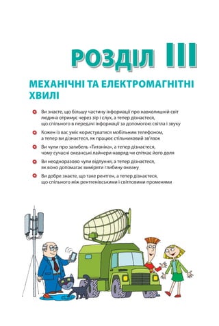 IIIРозділ
Ви знаєте, що більшу частину інформації про навколишній світ
людина отримує через зір і слух, а тепер дізнаєтеся,
що спільного в передачі інформації за допомогою світла і звуку
Кожен із вас уміє користуватися мобільним телефоном,
а тепер ви дізнаєтеся, як працює стільниковий зв’язок
Ви чули про загибель «Титаніка», а тепер дізнаєтеся,
чому сучасні океанські лайнери навряд чи спіткає його доля
Ви неодноразово чули відлуння, а тепер дізнаєтеся,
як воно допомагає виміряти глибину океану
Ви добре знаєте, що таке рентген, а тепер дізнаєтеся,
що спільного між рентгенівськими і світловими променями
МЕХАНІЧНІ ТА ЕЛЕКТРОМАГНІТНІ
ХВИЛІ
 