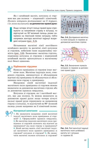 17
§ 3. Магнітне поле струму. Правило свердлика
Як і  штабовий магніт, котушка зі стру-
мом має два полюси — південний і північний.
Полюси котушки розташовані на її торцях,
і їх легко визначити за допомогою правої руки:
Якщо чотири зігнуті пальці правої руки спря-
мувати за напрямком струму в  котушці, то
відігнутий на 90° великий палець укаже на-
прямок на північний полюс котушки, тобто
напрямок вектора магнітної індукції всере-
дині котушки (рис. 3.5).
Зіставивши магнітні лінії постійного
штабового магніту та магнітні лінії котушки
зі струмом, побачимо їхню надзвичайну схо-
жість (рис. 3.6). Зазначимо: магнітна стрілка,
підвішена котушка зі струмом і підвішений
штабовий магніт орієнтуються в  магнітному
полі Землі однаково.
Підбиваємо підсумки
Навколо провідника зі струмом існує маг-
нітне поле. Магнітна індукція поля, ство-
реного струмом, зменшується зі збільшенням
відстані від провідника та збільшується зі збіль-
шенням сили струму в провіднику.
Напрямок ліній магнітної індукції	
магнітного поля провідника зі струмом можна
визначити за допомогою магнітних стрілок або
за допомогою правила свердлика.
Котушка зі струмом, як і постійний маг-
ніт, має два полюси. Їх можна визначити за
допомогою правої руки: якщо чотири зігнуті
пальці правої руки спрямувати за напрямком
струму в котушці, то відігнутий на 90° великий
палець укаже напрямок на її північний полюс.
Контрольні запитання
1. Як визначити напрямок ліній магнітної
індукії магнітного поля провідника зі стру-
мом? 2.  Сформулюйте правило свердлика.
3. Як магнітна індукція магнітного поля про-
відника зі струмом залежить від відстані до
провідника? від сили струму в  провіднику?
4. Який вигляд мають лінії магнітної індук-
ції магнітного поля прямого провідника зі
струмом? котушки зі струмом? 5.  Як визна-
чити магнітні полюси котушки зі струмом?
Рис. 3.4. Дослідження магнітно-
го поля котушки зі струмом за
допомогою магнітних стрілок
IN S
Рис. 3.5. Визначення полюсів
котушки зі струмом за допомо-
гою правої руки
Рис. 3.6. Лінії магнітної індукції
магнітного поля штабового
магніту (а) і котушки
зі струмом (б)

B
I
I

B
S
N
а
б

B
 