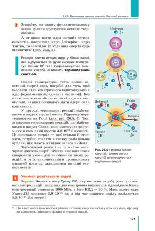 171
§ 26. Ланцюгова ядерна реакція. Ядерний реактор
Згадайте, на якому фундаментальному
законі фізики ґрунтується останнє твер-
дження.
А от якщо взяти ядра ізотопів легких
елементів, наприклад ядро Дейтерію і ядро
Тритію, то внаслідок їх з’єднання енергія буде
виділятися* (рис. 26.5, б).
Реакцію злиття легких ядер у більш важкі,
яка відбувається за дуже високих темпера-
тур (понад 107 °С) і супроводжується виді-
ленням енергії, називають термоядерним
синтезом.
Високі температури, тобто великі кі-
нетичні енергії ядер, потрібні для того, щоб
подолати сили електричного відштовхування
ядер (однойменно заряджених частинок). Без
цього неможливо зблизити легкі ядра на такі
відстані, на яких починають діяти ядерні сили
притягання.
У природі термоядерні реакції відбува-
ються в надрах зір, де ізотопи Гідрогену пере-
творюються на Гелій (див. рис. 26.5, б). Так,
за рахунок термоядерних реакцій, що відбува-
ються в надрах Сонця, воно щосекунди випро-
мінює в космічний простір 3,8 · 1026 Дж енергії.
Це колосальна енергія — щоб стільки її отри-
мати, потрібно спалити в тисячу разів більше
вугілля, ніж мають усі відомі запаси на Землі.
Термоядерні реакції — це майже неви-
черпне джерело енергії. Фізики вже навчилися
створювати умови для виникнення таких ре-
акцій, а от їх використання в промисловому
масштабі поки що залишається на рівні екс-
периментів.
4
Учимося розв’язувати задачі
Задача. Визначте масу Урану-235, яку витрачає за добу реактор атом-
ної електростанції, якщо вихідна електрична потужність відповідного блока
електростанції становить 1000 МВт, а його ККД — 30 %. Маса одного ядра
Урану-235 дорівнює 3,9 · 10–25 кг, а під час кожного поділу виділяється
3,2 · 10–11 Дж енергії.
*	 Ця властивість пояснюється різною питомою енергією зв’язку атомних ядер, про яку
ви дізнаєтесь, вивчаючи фізику в старшій школі.
Дейтерій
Енергія
НейтронТритій
Гелій
1
2
H
0
1
n
0
1
n
2
4
He
1
3
H
Енер
Нейтрон
56
141
Ba
92
235
U
92
236
U
36
92
Kr
Синтез
0
1
n
0
1
n
0
1
n
Енергія
Нейтрон
56
141
Ba
92
235
U
92
236
U
36
92
Kr
Рис. 26.5. І розпад важких
ядер (а), і синтез легких
ядер (б) супроводжуються
виділенням енергії
а
б
 