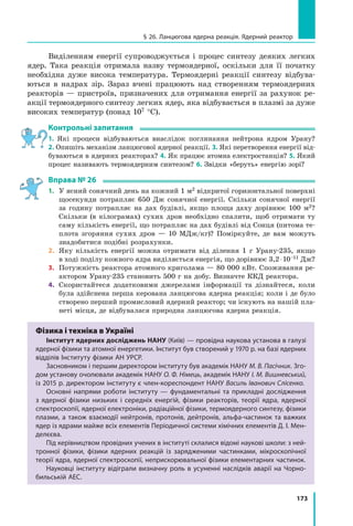 173
§ 26. Ланцюгова ядерна реакція. Ядерний реактор
Виділенням енергії супроводжується і процес синтезу деяких легких
ядер. Така реакція отримала назву термоядерної, оскільки для її початку
необхідна дуже висока температура. Термоядерні реакції синтезу відбува-
ються в надрах зір. Зараз вчені працюють над створенням термоядерних
реакторів — пристроїв, призначених для отримання енергії за рахунок ре-
акції термоядерного синтезу легких ядер, яка відбувається в плазмі за дуже
високих температур (понад 107 °С).
Контрольні запитання
1. Які процеси відбуваються внаслідок поглинання нейтрона ядром Урану?
2. Опишіть механізм ланцюгової ядерної реакції. 3. Які перетворення енергії від-
буваються в ядерних реакторах? 4. Як працює атомна електростанція? 5. Який
процес називають термоядерним синтезом? 6. Звідки «беруть» енергію зорі?
Вправа № 26
1.	 У ясний сонячний день на кожний 1 м2 відкритої горизонтальної поверхні
щосекунди потрапляє 650 Дж сонячної енергії. Скільки сонячної енергії
за годину потрапляє на дах будівлі, якщо площа даху дорівнює 100  м2?
Скільки (в кілограмах) сухих дров необхідно спалити, щоб отримати ту
саму кількість енергії, що потрапляє на дах будівлі від Сонця (питома те-
плота згоряння сухих дров — 10 МДж/кг)? Поміркуйте, де вам можуть
знадобитися подібні розрахунки.
2.	 Яку кількість енергії можна отримати від ділення 1 г Урану-235, якщо
в ході поділу кожного ядра виділяється енергія, що дорівнює 3,2 ⋅ 10–11 Дж?
3.	 Потужність реактора атомного криголама — 80 000 кВт. Споживання ре-
актором Урану-235 становить 500 г на добу. Визначте ККД реактора.
4.	 Скористайтеся додатковими джерелами інформації та дізнайтеся, коли
була здійснена перша керована ланцюгова ядерна реакція; коли і де було
створено перший промисловий ядерний реактор; чи існують на нашій пла-
неті місця, де відбувалася природна ланцюгова ядерна реакція.
Фізика і техніка в Україні
Інститут ядерних досліджень НАНУ (Київ) — провідна наукова установа в галузі
ядерної фізики та атомної енергетики. Інститут був створений у 1970 р. на базі ядерних
відділів Інституту фізики АН УРСР.
Засновником і першим директором інституту був академік НАНУ М. В. Пасічник. Зго-
дом установу очолювали академік НАНУ О. Ф. Німець, академік НАНУ І. М. Вишневський,
із 2015 р. директором інституту є член-кореспондент НАНУ Василь Іванович Слісенко.
Основні напрями роботи інституту — фундаментальні та прикладні дослідження
з ядерної фізики низьких і середніх енергій, фізики реакторів, теорії ядра, ядерної
спектроскопії, ядерної електроніки, радіаційної фізики, термоядерного синтезу, фізики
плазми, а також взаємодії нейтронів, протонів, дейтронів, альфа-частинок та важких
ядер із ядрами майже всіх елементів Періодичної системи хімічних елементів Д. І. Мен-
делєєва.
Під керівництвом провідних учених в інституті склалися відомі наукові школи: з ней-
тронної фізики, фізики ядерних реакцій із зарядженими частинками, мікроскопічної
теорії ядра, ядерної спектроскопії, неприскорювальної фізики елементарних частинок.
Науковці інституту відіграли визначну роль в усуненні наслідків аварії на Чорно-
бильській АЕС.
 