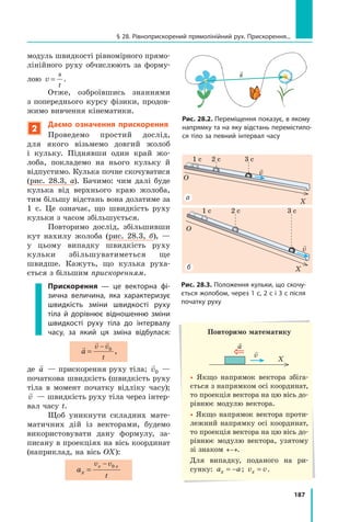 187
§ 28. Рівноприскорений прямолінійний рух. Прискорення...
модуль швидкості рівномірного прямо-
лінійного руху обчислюють за форму-
лою v
s
t
= .  
Отже, озброївшись знаннями
з  попереднього курсу фізики, продов­
жимо вивчення кінематики.
2
Даємо означення прискорення
Проведемо простий дослід,
для якого візьмемо довгий жолоб
і  кульку. Піднявши один край жо-
лоба, покладемо на нього кульку й
відпустимо. Кулька почне скочуватися
(рис. 28.3,  а). Бачимо: чим далі буде
кулька від верхнього краю жолоба,
тим більшу відстань вона долатиме за
1  с. Це означає, що швидкість руху
кульки з часом збільшується.
Повторимо дослід, збільшивши
кут нахилу жолоба (рис. 28.3,  б),  —
у  цьому випадку швидкість руху
кульки збільшуватиметься ще
швидше. Кажуть, що кулька руха-
ється з більшим прискоренням.
Прискорення — це векторна фі-
зична величина, яка характеризує
швидкість зміни швидкості руху
тіла й дорівнює відношенню зміни
швидкості руху тіла до інтервалу
часу, за який ця зміна відбулася:

 
a
v v
t
=
− 0
,
де

a — прискорення руху тіла;

v0 —
початкова швидкість (швидкість руху
тіла в момент початку відліку часу);

v — швидкість руху тіла через інтер-
вал часу t.
Щоб уникнути складних мате-
матичних дій із векторами, будемо
використовувати дану формулу, за-
писану в проекціях на вісь координат
(наприклад, на вісь OX):
ax
v v
t
x x
=
− 0
Рис. 28.2. Переміщення показує, в якому
напрямку та на яку відстань перемістило-
ся тіло за певний інтервал часу

s
Повторимо математику

v

a
 Якщо напрямок вектора збіга-
ється з напрямком осі координат,
то проекція вектора на цю вісь до-
рівнює модулю вектора.
 Якщо напрямок вектора проти-
лежний напрямку осі координат,
то проекція вектора на цю вісь до-
рівнює модулю вектора, узятому
зі знаком «–».
Для випадку, поданого на ри-
сунку: a ax = − ; v vx = .
X
Рис. 28.3. Положення кульки, що скочу-
ється жолобом, через 1 с, 2 с і 3 с після
початку руху
O

v
1  с 2  с 3  с
X
X
O

v
1  с 2  с 3  с
а
б
 
