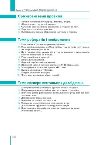 260
Розділ V. Рух і взаємодія. Закони збереження
Орієнтовні теми проектів
1.	 Закони збереження у природі, техниці, побуті.
2.	 Фізика в житті сучасної людини.
3.	 Сучасний стан фізичних досліджень в Україні та світі.
4.	 Україна — космічна держава.
5.	 Застосування закону збереження імпульсу в техніці.
Теми рефератів і повідомлень
1.	 Роль законів Ньютона в розвитку фізики.
2.	 Сила тяжіння на планетах Сонячної системи та їхніх супутниках.
3.	 Чи існує відцентрова сила.
4.	 Як рухається тіло, кинуте під кутом до горизонту, якщо опором
повітря знехтувати не можна.
5.	 Реактивний рух у природі.
6.	 Історія космонавтики.
7.	 Перший український космонавт.
8.	 Життєвий шлях і наукова діяльність С. П. Корольова.
9.	 Міжнародний космічний проект «Ґалілео».
10.	 Закони збереження у Всесвіті.
11.	 Енергія фізичного вакууму.
12.	 Чому масу називають мірою енергії.
Теми експериментальних досліджень
1.	 Експериментальна перевірка другого закону Ньютона.
2.	 Експериментальна перевірка третього закону Ньютона.
3.	 Вивчення умови рівномірного прямолінійного руху тіла під дією
декількох сил.
4.	 Дослідження додавання сил.
5.	 Вивчення дальності польоту тіла.
6.	 Створення і спостереження реактивного руху.
7.	 Дослідження пружного та непружного ударів.
8.	 Виготовлення приладів, дія яких ґрунтується на законі 	
збереження енергії.
 