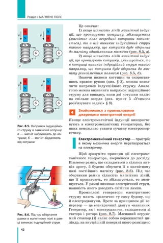 42
Розділ I. МАГНІТНЕ ПОЛЕ
Це означає:
1) якщо кількість ліній магнітної індук-
ції, що пронизують котушку, збільшується
(магнітне поле всередині котушки посилю-
ється), то в ній виникає індукційний струм
такого напрямку, що котушка буде обернена
до магніту однойменним полюсом (рис. 8.5, а).
2) якщо кількість ліній магнітної індук-
ції, що пронизують котушку, зменшується, то
в котушці виникає індукційний струм такого
напрямку, що котушка буде обернена до маг-
ніту різнойменним полюсом (рис. 8.5, б).
Знаючи полюси котушки та скористав-
шись правою рукою (див. § 3), можна визна-
чити напрямок індукційного струму. Анало-
гічно можна визначити напрямок індукційного
струму для випадку, коли дві котушки надіто
на спільне осердя (див. пункт 5 «Учимося
розв’язувати задачі» § 8).
4
Знайомимося з промисловими
джерелами електричної енергії
Явище електромагнітної індукції використо-
вують в електромеханічних генераторах, без
яких неможливо уявити сучасну електроенер-
гетику.
Електромеханічний генератор — пристрій,
в якому механічна енергія перетворюється
на електричну.
Щоб зрозуміти принцип дії електроме-
ханічного генератора, звернемося до досліду.
Візь­мемо рамку, що складається з кількох вит­
ків дроту, й будемо обертати її в магнітному
полі постійного магніту (рис. 8.6). Під час
обертання рамки кількість магнітних ліній,
що її пронизують, то збільшується, то змен-
шується. У рамці виникає електричний струм,
наявність якого доводить світіння лампи.
Промислові генератори електричного
струму мають практично ту саму будову, що
й електродвигуни. Проте за принципом дії ге-
нератор — це електричний двигун «навпаки».
Генератор, як і електродвигун, складається зі
статора і ротора (рис. 8.7). Масивний нерухо-
мий статор (1) являє собою порожнистий ци-
ліндр, на внутрішній поверхні якого розміщено
G
S
N

v

v
N
G
S
N

v
S
G
S
N
G
S
N
v
N
а
б
Рис. 8.5. Напрямок індукційно-
го струму в замкненій котушці:
а — магніт наближають до ко-
тушки; б — магніт віддаляють
від котушки
Рис. 8.6. Під час обертання
рамки в магнітному полі в рам-
ці виникає індукційний струм
S
N S
 