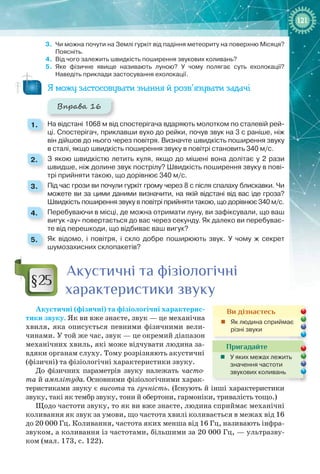 121121
3.	 Чи можна почути на Землі гуркіт від падіння метеориту на поверхню Місяця?
Поясніть.
4.	 Від чого залежить швидкість поширення звукових коливань?
5.	 Яке фізичне явище називають луною? У чому полягає суть ехолокації?
Наведіть приклади застосування ехолокації.
Я можу застосовувати знання й розв’язувати задачі
Вправа 16
1. 	 На відстані 1068 м від спостерігача вдаряють молотком по сталевій рей-
ці. Спостерігач, приклавши вухо до рейки, почув звук на 3 с раніше, ніж
він дійшов до нього через повітря. Визначте швидкість поширення звуку
в сталі, якщо швидкість поширення звуку в повітрі становить 340 м/с.
2. 	 З якою швидкістю летить куля, якщо до мішені вона долітає у 2 рази
швидше, ніж долине звук пострілу? Швидкість поширення звуку в пові-
трі прийняти такою, що дорівнює 340 м/с.
3. 	 Під час грози ви почули гуркіт грому через 8 с після спалаху блискавки. Чи
можете ви за цими даними визначити, на якій відстані від вас іде гроза?
Швидкість поширення звуку в повітрі прийняти такою, що дорівнює 340 м/с.
4. 	 Перебуваючи в місці, де можна отримати луну, ви зафіксували, що ваш
вигук «ау» повертається до вас через секунду. Як далеко ви перебуває-
те від перешкоди, що відбиває ваш вигук?
5. 	 Як відомо, і повітря, і скло добре поширюють звук. У  чому ж секрет
шумозахисних склопакетів?
Акустичні та фізіологічні
характеристики звуку
Акустичні (фізичні) та фізіологічні характерис­
тики звуку. Як ви вже знаєте, звук — це механічна
хвиля, яка описується певними фізичними вели-
чинами. У той же час, звук — це окремий діапазон
механічних хвиль, які може відчувати людина за-
вдяки органам слуху. Тому розрізняють акустичні
(фізичні) та фізіологічні характеристики звуку.
До фізичних параметрів звуку належать часто-
та й амплітуда. Основними фізіологічними харак-
теристиками звуку є висота та гучність. (Існують й інші характеристики
звуку, такі як тембр звуку, тони й обертони, гармоніки, тривалість тощо.)
Щодо частоти звуку, то як ви вже знаєте, людина сприймає механічні
коливання як звук за умови, що частота хвилі коливається в межах від 16
до 20 000 Гц. Коливання, частота яких менша від 16 Гц, називають інфра­
звуком, а коливання із частотами, більшими за 20 000 Гц, — ультразву-
ком (мал. 173, с. 122).
§25
Ви дізнаєтесь
„„ Як людина сприймає
різні звуки
Пригадайте
„„ У яких межах лежить
значення частоти
звукових коливань
 