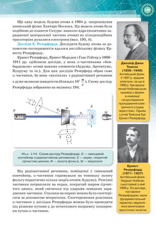 149149
Ще одну модель будови атома в 1904 р. запропонував
японський фізик Хантаро Нагаока. Ця модель атома була
подібною до планети Сатурн: навколо ядра (позитивно за-
рядженої центральної частина атома) по кільцеподібних
траєкторіях рухалися електрони (мал. 193, б).
Досліди Е. Резерфорда. Дослідити будову атома за до-
помогою експериментів вдалося англійському фізику Ер-
несту Резерфорду.
Ернест Резерфорд, Ернест Марсден і Ганс Гейгер у 1909–
1911  рр. здійснили досліди, у яких a-частинками «бом-
бардували» атоми важких елементів (Ауруму, Арґентуму,
Купруму та ін.). Для цих дослідів Резерфорд обрав саме
a-частинки, бо вони «вилітали» з радіоактивної речовини
з дуже великою швидкістю (близько 107 м
с
). Схему досліду
Резерфорда зображено на малюнку 194.
К
Ф
3
2
ϕ3
ϕ1
ϕ2
М
Е
1
Мал. 194. Схема досліду Резерфорда: К — свинцевий
контейнер з радіоактивною речовиною; Е — екран, покритий
сірчистим цинком; Ф — золота фольга; M — мікроскоп
Від радіоактивної речовини, поміщеної у свинцевий
контейнер, a-частинки спрямували на тоненьку золоту
фольгу (практично кілька шарів атомів Ауруму). Розсіяні
частинки потрапляли на екран, покритий шаром сірчис-
того цинку, який світиться під ударами швидких заря-
джених частинок. Спалахи на екрані можна було спостері-
гати за допомогою мікроскопа. Спостереження розсіяних
a-частинок у дослідах Резерфорда можна було проводити
під різними кутами j до початкового напрямку поширен-
ня пучка a-частинок.
Джозеф Джон
Томсон
(1856–1940)
Англійський фізик.
У 1897 р. відкрив
електрон, за що в
1906 р. був відзна-
чений Нобелівською
премією з фізики
в номінації
«за дослідження
проходження елек-
тричного струму
через гази». Одним
з учнів Томсона був
Ернест Резерфорд
Ернест  
Резерфорд
(1871–1937)
Англійський фізик.
Лауреат Нобелів-
ської премії з хімії
1908 р. Усі досліди,
поставлені
Резерфордом, мали
фундаментальний
характер і відрізня-
лися винятковою
простотою і ясністю
 