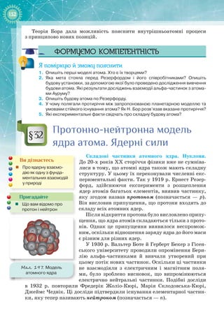 152152
Теорія Бора дала можливість пояснити внутрішньоатомні процеси
з принципово нових позицій.
Формуємо компетентність
Я поміркую й зможу пояснити
1.	 Опишіть перші моделі атома. Хто є їх творцями?
2.	 Яка мета стояла перед Резерфордом і його співробітниками? Опишіть
будову установки, за допомогою якої було проведено дослідження вивчення
будови атома. Які результати досліджень взаємодії альфа-частинок з атома-
ми Ауруму?
3.	 Опишіть будову атома по Резерфорду.
4.	 У чому полягали протиріччя між запропонованою планетарною моделлю та
умовами стійкого існування атома? Як Н. Бор розв’язав вказане протиріччя?
5.	 Які експериментальні факти свідчать про складну будову атома?
Протонно-нейтронна модель
ядра атома. Ядерні сили
Складові частинки атомного ядра. Нуклони.
До 20-х років XX сторіччя фізики вже не сумніва-
лися в тому, що атомні ядра також мають складну
структуру. У цьому їх переконували численні екс-
периментальні факти. Так у 1919 р. Ернест Резер-
форд, здійснюючи експерименти з розщеплення
ядер атомів багатьох елементів, виявив частинку,
яку згодом назвав протоном (позначається  — p).
Він висловив припущення, що протони входять до
складу всіх атомних ядер.
Після відкриття протона було висловлено припу-
щення, що ядра атомів складаються тільки з прото-
нів. Однак це припущення виявилося неспромож-
ним, оскільки відношення заряду ядра до його маси
є різним для різних ядер.
У 1930 р. Вальтер Боте й Герберт Бекер з Гісен-
ського університету проводили опромінення Бери-
лію альфа-частинками й вивчали утворений при
цьому потік нових частинок. Оскільки ці частинки
не взаємодіяли з електричним і магнітним поля-
ми, було зроблено висновок, що випромінюються
електрично нейтральні частинки. Подібні досліди
в 1932  р. повторили Фредерік  Жоліо-Кюрі, Марія  Склодовська-Кюрі,
Джеймс Чедвік. Ці досліди підтвердили існування елементарної частин-
ки, яку тепер називають нейтроном (позначається — n).
§32
Пригадайте
„„ Що вам відомо про
протон і нейтрон
Ви дізнаєтесь
„„ Про ядерну взаємо-
дію як одну з фунда-
ментальних взаємодій
у природі
Мал. 197. Модель
атомного ядра
p
n
n
n
n
n
n
n
p p
p
n
 