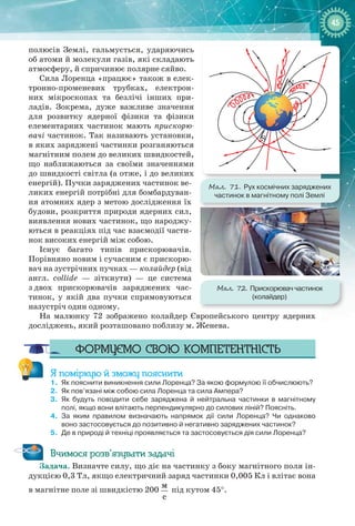 4545
полюсів Землі, гальмується, ударяючись
об атоми й молекули газів, які складають
атмосферу, й спричинює полярне сяйво.
Сила Лоренца «працює» також в елек-
тронно-променевих трубках, електрон­
них мікроскопах та безлічі інших при-
ладів. Зокрема, дуже важливе значення
для розвитку ядерної фізики та фізики
елементарних частинок мають прискорю-
вачі частинок. Так називають установки,
в яких заряджені частинки розганяються
магнітним полем до великих швидкостей,
що наближаються за своїми значеннями
до швидкості світла (а отже, і до великих
енергій). Пучки заряджених частинок ве-
ликих енергій потрібні для бомбардуван-
ня атомних ядер з метою дослідження їх
будови, розкриття природи ядерних сил,
виявлення нових частинок, що народжу-
ються в реакціях під час взаємодії части-
нок високих енергій між собою.
Існує багато типів прискорювачів.
Порівняно новим і сучасним є прискорю-
вач на зустрічних пучках — колайдер (від
англ. collide  — зіткнути)  — це система
з двох прискорювачів заряджених час-
тинок, у якій два пучки спрямовуються
назустріч один одному.
На малюнку  72 зображено колайдер Європейського центру ядерних
досліджень, який розташовано поблизу м. Женева.
Формуємо свою компетентність
Я поміркую й зможу пояснити
1.	 Як пояснити виникнення сили Лоренца? За якою формулою її обчислюють?
2.	 Як пов’язані між собою сила Лоренца та сила Ампера?
3.	 Як будуть поводити себе заряджена й нейтральна частинки в магнітному
полі, якщо вони влітають перпендикулярно до силових ліній? Поясніть.
4.	 За яким правилом визначають напрямок дії сили Лоренца? Чи однаково
воно застосовується до позитивно й негативно заряджених частинок?
5.	 Де в природі й техніці проявляється та застосовується дія сили Лоренца?
Вчимося розв’язувати задачі
Задача. Визначте силу, що діє на частинку з боку магнітного поля ін-
дукцією 0,3 Тл, якщо електричний заряд частинки 0,005 Кл і влітає вона
в магнітне поле зі швидкістю 200 
м
с
під кутом 45°.
Мал. 71. Рух космічних заряджених
частинок в магнітному полі Землі
N
S
Мал. 72. Прискорювач частинок
(колайдер)
 