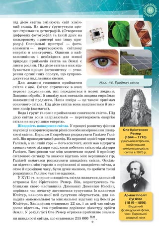 6161
під дією світла змінюють свій хіміч-
ний склад. На цьому ґрунтується про-
цес отримання фотографій. (Створення
цифрових фотографій та їхній друк на
кольоровому принтері має іншу при-
роду.) Спеціальні пристрої  — фото­
елементи — перетворюють світлову
енергію в електричну. Одними з най-
важливіших і необхідних для живої
природи приймачів світла на Землі є
листя рослин. Під дією світла в них від-
бувається процес фотосинтезу — утво-
рення органічних сполук, що супрово-
джується виділенням кисню.
Для людини головним приймачем
світла є око. Світло спричинює в очах
нервові подразнення, які передаються в мозок людини.
Завдяки обробці й аналізу цих сигналів людина сприймає
навколишні предмети. Наша шкіра — це також приймач
сонячного світла. Під дією світла вона нагрівається й змі-
нює колір (засмагає).
Вода і ґрунт також є приймачами сонячного світла. Під
дією світла вони нагріваються  — перетворюють енергію
світла на внутрішню енергію.
Швидкість поширення світла. У процесі розвитку фізики
науковці використовували різні способи вимірювання швид-
кості світла. Першим її спробував розрахувати Галілео Галі-
лей. Він проводив такий дослід. На вершині однієї гори стояв
Галілей, а на іншій горі — його асистент, який мав відкрити
кришку свого ліхтаря тоді, коли побачить світло від ліхтаря
Галілея. Вимірявши час між моментами подачі й прийому
світлового сигналу та знаючи відстань між вершинами гір,
Галілей намагався розрахувати швидкість світла. Оскіль-
ки відстань між горами в порівнянні зі швидкістю світла, а
отже й проміжок часу, були дуже малими, то зробити точні
розрахунки Галілею так і не вдалося.
У XVII ст. вперше швидкість світла визначив данський
астроном Оле  Крістенсен  Ремер. Він, користуючись та-
блицями свого наставника Джованні  Доменіко  Кассіні,
порівняв час початку затемнення супутника Іо планетою
Юпітер, навколо якої цей супутник обертається, для ви-
падків максимальної та мінімальної відстані від Землі до
Юпітера. Запізнення становило 22 хв, і за цей час світло
долає відстань, яка приблизно дорівнює діаметру орбіти
Землі. У результаті Оле Ремер отримав приблизне значен-
ня швидкості світла, що становило 215 000 
êì
ñ
.
Оле Крістенсен
Ремер
(1644 — 1710)
Данський астроном,
який першим
виміряв швидкість
світла в 1676 р.
Арман Іпполіт  
Луї Фізо
(1819—1896)
Видатний
французький фізик,
член Паризької
академії наук
Мал. 95. Приймачі світла
 