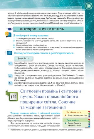 6363
мальні й мінімальні значення фізичних величин. Для швидкостей руху тіл
існує певна особливість: швидкість світла у вакуумі є максимально мож-
ливою (граничною) швидкістю руху будь-яких сигналів. Жоден об’єкт не
може рухатися зі швидкістю, більшою за швидкість світла у вакуумі. Остан-
нє з’ясувалося після створення Альбертом Ейнштейном теорії відносності.
Формуємо компетентність
Я поміркую й зможу пояснити
1.	 За яких умов речовина випромінює світло?
2.	 Назвіть природні та штучні джерела світла. Які з них є гарячими, а які —
холодними?
3.	 Назвіть відомі вам приймачі світла.
4.	 Чим відрізняється випромінювання праски чи кип’ятильника від випроміню-
вання електричної лампи розжарювання?
Я можу застосовувати знання й розв’язувати задачі
Вправа 8
1. 	 Класифікуйте перелічені джерела світла за типом випромінювання й
походженням: фари автомобіля, Сонце, вогнище, екран телевізора,
глибоководні риби, зорі, маяк, електрична дуга, блискавка, галогенові
лампи, розжарений метал, світлодіод, Місяць, полярне сяйво, світля-
чок, свічка.
2. 	 Швидкість поширення світла у вакуумі дорівнює 300 000 км/с. За який
час світло від Сонця подолає відстань до Землі, якщо вона дорівнює
150 млн км?
3. 	 Зоря Вега розташована на відстані 26,4 св. року1
від Землі. Скільки років
летіла б до неї ракета з постійною швидкістю 30 км/с?
Світловий промінь і світловий
пучок. Закон прямолінійного
поширення світла. Сонячне
та місячне затемнення
Точкове джерело світла і світловий промінь.
Дослідженню світлових явищ присвячено розділ
фізики,якийназиваєтьсяоптика(відгрец. optike —
наука про зорові відчуття).
Для встановлення та перевірки законів оптики
застосовують фізичні моделі. Так, для встановлення
1
  Позасистемна одиниця довжини, що дорівнює відстані, яку світло долає за один рік.
§ 14
Ви дізнаєтесь
„„ Чому утворюється тінь
Пригадайте
„„ Якими бувають
джерела світла
 