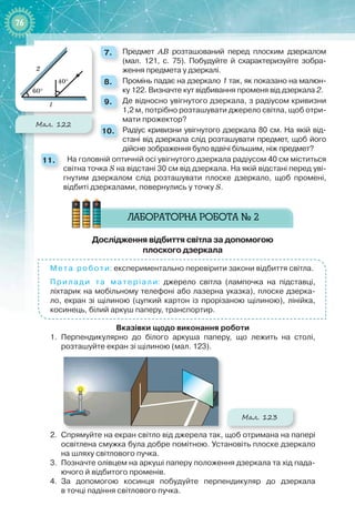 7676
7. 	 Предмет АВ розташований перед плоским дзеркалом
(мал.  121, с. 75). Побудуйте й схарактеризуйте зобра-
ження предмета у дзеркалі.
8. 	 Промінь падає на дзеркало 1 так, як показано на малюн-
ку 122. Визначте кут відбивання променя від дзеркала 2.
9. 	 Де відносно увігнутого дзеркала, з радіусом кривизни
1,2 м, потрібно розташувати джерело світла, щоб отри-
мати прожектор?
10. 	 Радіус кривизни увігнутого дзеркала 80 см. На якій від-
стані від дзеркала слід розташувати предмет, щоб його
дійсне зображення було вдвічі більшим, ніж предмет?
11. 		 На головній оптичній осі увігнутого дзеркала радіусом 40 см міститься
світна точка S на відстані 30 см від дзеркала. На якій відстані перед уві-
гнутим дзеркалом слід розташувати плоске дзеркало, щоб промені,
відбиті дзеркалами, повернулись у точку S.
Дослідження відбиття світла за допомогою  
плоского дзеркала
Мета роботи: експериментально перевірити закони відбиття світла.
Прилади та матеріали: джерело світла (лампочка на підставці,
ліхтарик на мобільному телефоні або лазерна указка), плоске дзерка-
ло, екран зі щілиною (цупкий картон із прорізаною щілиною), лінійка,
косинець, білий аркуш паперу, транспортир.
Вказівки щодо виконання роботи
1.	 Перпендикулярно до білого аркуша паперу, що лежить на столі,
розташуйте екран зі щілиною (мал. 123).
Мал. 123
2.	 Спрямуйте на екран світло від джерела так, щоб отримана на папері
освітлена смужка була добре помітною. Установіть плоске дзеркало
на шляху світлового пучка.
3.	 Позначте олівцем на аркуші паперу положення дзеркала та хід пада-
ючого й відбитого променів.
4.	 За допомогою косинця побудуйте перпендикуляр до дзеркала
в точці падіння світлового пучка.
40°
60°
Мал. 122
 