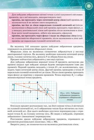 8989
Для побудови зображення світної точки з усієї сукупності світлових
променів, що з неї виходять, використовують такі:
	 промінь, що проходить через оптичний центр лінзи (цей промінь не
заломлюється й не змінює свого напрямку);
	 промінь, що йде до лінзи паралельно головній оптичній осі (після
заломлення в збиральній лінзі цей промінь проходить через фокус, а
у випадку розсіювальної лінзи цей промінь після заломлення в лінзі
буде мати такий напрямок, нібито він виходить з фокуса);
	 промінь, що проходить через фокус і падає на збиральну лінзу (згід-
но з властивістю оборотності променів, після заломлення в лінзі цей
промінь іде паралельно головній оптичній осі).
На малюнку  141 показано зразок побудови зображення предмета,
отриманого за допомогою збиральної лінзи.
Збиральна лінза на малюнках схематично зображується у вигляді
двосторонньої стрілки. На малюнку необхідно показати оптичний центр
лінзи, головну оптичну вісь, фокуси F по обидва боки від лінзи.
Предмет найчастіше зображають у вигляді стрілки.
Для побудови зображення верхньої точки В  предмета застосуємо два
промені (надалі при побудові завжди будемо використовувати саме два
промені). Перший промінь виходить з точки В і, не заломлюючись, про-
ходить через оптичний центр лінзи. Другий промінь проводимо з точки В
паралельно головній оптичній осі до лінзи. Після лінзи промінь проходить
через фокус до перетину з першим променем. Точка перетину В1
і є зобра-
женням верхньої точки предмета.
2F
2
1
A
F
O A1
B1
B
F
Мал. 141. Побудова
зображення предмета,
отриманого збиральною
лінзою
Оскільки предмет розташовано так, що його нижня точка А міститься
на головній оптичній осі, то її зображення також буде міститись на голо-
вній оптичній осі. Для цього необхідно опустити перпендикуляр з отри-
маної точки В1
на головну оптичну вісь. Як видно з побудови, отримане
зображення є зменшеним і перевернутим.
Розглянемо зразок побудови зображення предмета, отриманого за
допомогою розсіювальної лінзи (мал. 142, с. 90).
Зверніть увагу, як позначається на малюнках розсіювальна лінза.
 