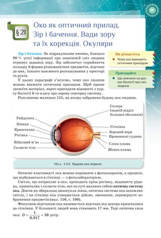 9999
Око як оптичний прилад.
Зір і бачення. Вади зору
та їх корекція. Окуляри
Зір і бачення. За підрахунками вчених, близько
90 % усієї інформації про зовнішній світ людина
отримує завдяки зору. Зір забезпечує сприйняття
кольору й форми різноманітних предметів, відстані
до них, їхнього взаємного розташування у просторі
та рухів.
У цьому параграфі з’ясуємо, чому око людини
можна вважати оптичним приладом. Щоб краще
засвоїти матеріал, варто пригадати відомості з кур-
су біології 8-го класу про зорову сенсорну систему.
Розглянемо малюнок 155, на якому зображено будову ока людини.
Райдужка
Зіниця
Кришталик
Рогівка
Війковий м’яз
Склисте тіло
Склера
(задній відділ
білкової оболонки)
Сітківка
Зоровий нерв
Кровоносні судини
Сліпа пляма
Жовта пляма
Мал. 155. Будова ока людини
Оптичні властивості ока можна порівняти з фотоапаратом, а процеси,
що відбуваються в сітківці — з фотолабораторією.
Світло, що потрапляє в око, проходить крізь рогівку, водянисту ріди-
ну, кришталик і склисте тіло, які по суті являють собою оптичну систему
ока. Діючи як збиральна двоопукла лінза, оптична система ока заломлює
світло, і на сітківці ока утворюється дійсне, зменшене, перевернуте зо-
браження предметів (мал. 156, с. 100).
Фокусною відстанню ока називається відстань від центра кришталика
до сітківки. У більшості людей вона становить 17 мм. Тоді оптична сила
ока:
1
59
0,017
D = = дптр.
§ 21
Ви дізнаєтесь
„„ Чому око вважають
оптичним приладом
Пригадайте
„„ Що вивчали на уро-
ках біології про око
людини
 