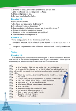 10
3.	Simone de Beauvoir décrit la chambre où elle est née.
4.	Elle décrit aussi les photos prises en 1908.
5.	Elles sont prises en été.
6.	Ce sont les photos familiales.
Exercice 13.
Réponds aux questions.
1.	Quel âge ont les parents de Simone ?
2.	A-t-elle des frères ou des sœurs ?
3.	Comment décrit-elle les personnes sur la première photo ?
4.	Est-ce qu’elle était longtemps jalouse ?
5.	Pourquoi la fille sur la photo se sentait fière ?
6.	Comment était-elle déguisée ?
Exercice 14.
Trouve les équivalents de ces définitions dans le texte.
1.	Chapeau de paille rigide à fond et à bords plats, porté au début du XXe
 s.
— …
2.	Chapeau souple tressé avec la feuille d’un arbuste de l’Amérique centrale.
— …
Tâche
Exercice 15.
Tu veux participer au concours de courts métrages. Tu dois remplir la fiche d’inscrip-
tion, envoyer le film et ton autobiographie. Pour rédiger correctement l’autobiographie
suis la structure présentée ci-dessous et utilise les phrases suivantes.
•	 Je m’appelle… (Mon nom de famille est… Mon prénom est…)
•	 Je suis né(e) le + la date à (+ la ville, le village) dans la famille de + le
prénom et le nom du père, son métier et le prénom et le nom de la mère, son
métier.
•	 J’étais leur premier… (première) / deuxième, troisième…) enfant.
•	 J’ai grandi…
•	 Quand j’étais petit(e), la personne la plus chère pour moi était…
•	 De 3 ans à 6 ans, je suis allé(e) à l’école maternelle.
•	 À partir de 20__, je suis élève de l’école…
•	 À l’école secondaire, mes matières préférées sont…
•	 Je m’intéresse à…
•	 Mes réussites les plus importantes sont…
•	 Les moments clés de ma vie sont…
•	 C’est … qui a marqué le plus ma vie.
•	 Quand je suis libre, j’aime…
•	 Plus tard, je voudrais être…
 