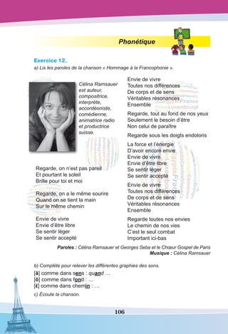 106
Phonétique
Exercice 12.
a) Lis les paroles de la chanson « Hommage à la Francophonie ».
Célina Ramsauer
est auteur,
compositrice,
interprète,
accordéoniste,
comédienne,
animatrice radio
et productrice
suisse.
Regarde, on n’est pas pareil
Et pourtant le soleil 
Brille pour toi et moi
Regarde, on a le même sourire
Quand on se tient la main
Sur le même chemin
Envie de vivre
Envie d’être libre
Se sentir léger
Se sentir accepté
Envie de vivre
Toutes nos différences
De corps et de sens
Véritables résonances
Ensemble
Regarde, tout au fond de nos yeux
Seulement le besoin d’être
Non celui de paraître
Regarde sous les doigts endoloris
La force et l’énergie
D’avoir encore envie
Envie de vivre
Envie d’être libre
Se sentir léger
Se sentir accepté
Envie de vivre
Toutes nos différences
De corps et de sens
Véritables résonances
Ensemble
Regarde toutes nos envies
Le chemin de nos vies
C’est le seul combat 
Important ici-bas
Paroles : Célina Ramsauer et Georges Seba et le Chœur Gospel de Paris
Musique : Célina Ramsauer
b) Complète pour relever les différentes graphies des sons.
[ã] comme dans sens : quand …
[õ] comme dans fond : …
[ε] comme dans chemin : …
c) Écoute la chanson.
 