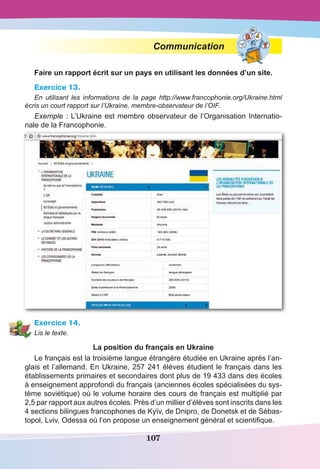 107
Communication
Faire un rapport écrit sur un pays en utilisant les données d’un site.
Exercice 13.
En utilisant les informations de la page http://www.francophonie.org/Ukraine.html
écris un court rapport sur l’Ukraine, membre-observateur de l’OIF.
Exemple : L’Ukraine est membre observateur de l’Organisation Internatio-
nale de la Francophonie.
Exercice 14.
Lis le texte.
La position du français en Ukraine
Le français est la troisième langue étrangère étudiée en Ukraine après l’an-
glais et l’allemand. En Ukraine, 257 241 élèves étudient le français dans les
établissements primaires et secondaires dont plus de 19 433 dans des écoles
à enseignement approfondi du français (anciennes écoles spécialisées du sys-
tème soviétique) où le volume horaire des cours de français est multiplié par
2,5 par rapport aux autres écoles. Près d’un millier d’élèves sont inscrits dans les
4 sections bilingues francophones de Kyїv, de Dnipro, de Donetsk et de Sébas-
topol, Lviv, Odessa où l’on propose un enseignement général et scientifique. 
 