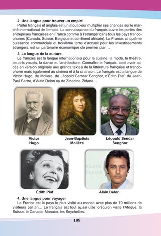 109
2. Une langue pour trouver un emploi 
Parler français et anglais est un atout pour multiplier ses chances sur le mar-
ché international de l’emploi. La connaissance du français ouvre les portes des
entreprises françaises en France comme à l’étranger dans tous les pays franco-
phones (Canada, Suisse, Belgique et continent africain). La France, cinquième
puissance commerciale et troisième terre d’accueil pour les investissements
étrangers, est un partenaire économique de premier plan…
3. La langue de la culture
Le français est la langue internationale pour la cuisine, la mode, le théâtre,
les arts visuels, la danse et l’architecture. Connaître le français, c’est avoir ac-
cès en version originale aux grands textes de la littérature française et franco-
phone mais également au cinéma et à la chanson. Le français est la langue de
Victor Hugo, de Molière, de Léopold Sendar Senghor, d’Édith Piaf, de Jean-
Paul Sartre, d’Alain Delon ou de Zinedine Zidane…
Victor
Hugo
Jean-Baptiste
Molière
Léopold Sendar
Senghor
Édith Piaf Alain Delon
4. Une langue pour voyager
La France est le pays le plus visité au monde avec plus de 70 millions de
visiteurs par an… Le français est tout aussi utile lorsqu’on visite l’Afrique, la
Suisse, le Canada, Monaco, les Seychelles…
 