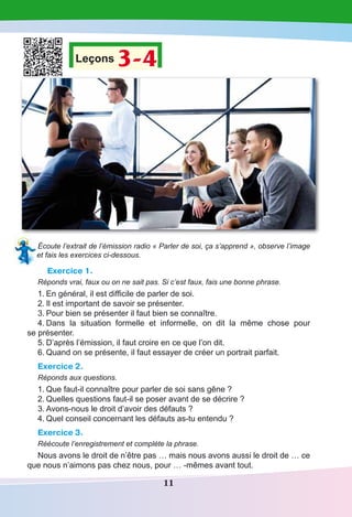 11
Leçons 3-4
Écoute l’extrait de l’émission radio « Parler de soi, ça s’apprend », observe l’image
et fais les exercices ci-dessous.
Exercice 1.
Réponds vrai, faux ou on ne sait pas. Si c’est faux, fais une bonne phrase.
1.	En général, il est difficile de parler de soi.
2.	Il est important de savoir se présenter.
3.	Pour bien se présenter il faut bien se connaître.
4.	Dans la situation formelle et informelle, on dit la même chose pour
se présenter.
5.	D’après l’émission, il faut croire en ce que l’on dit.
6.	Quand on se présente, il faut essayer de créer un portrait parfait.
Exercice 2.
Réponds aux questions.
1.	Que faut-il connaître pour parler de soi sans gêne ?
2.	Quelles questions faut-il se poser avant de se décrire ?
3.	Avons-nous le droit d’avoir des défauts ?
4.	Quel conseil concernant les défauts as-tu entendu ?
Exercice 3.
Réécoute l’enregistrement et complète la phrase.
Nous avons le droit de n’être pas … mais nous avons aussi le droit de … ce
que nous n’aimons pas chez nous, pour … -mêmes avant tout.
 