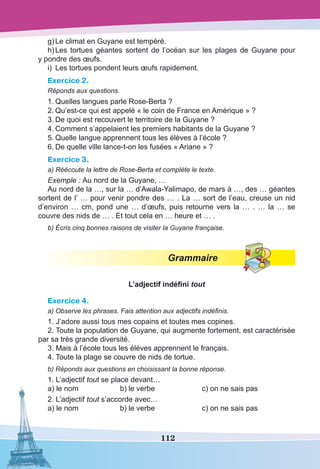 112
g)	Le climat en Guyane est tempéré.
h)	Les tortues géantes sortent de l’océan sur les plages de Guyane pour
y pondre des œufs.
i)	 Les tortues pondent leurs œufs rapidement.
Exercice 2.
Réponds aux questions.
1.	Quelles langues parle Rose-Berta ?
2.	Qu’est-ce qui est appelé « le coin de France en Amérique » ?
3.	De quoi est recouvert le territoire de la Guyane ?
4.	Comment s’appelaient les premiers habitants de la Guyane ?
5.	Quelle langue apprennent tous les élèves à l’école ?
6.	De quelle ville lance-t-on les fusées « Ariane » ?
Exercice 3.
a) Réécoute la lettre de Rose-Berta et complète le texte.
Exemple : Au nord de la Guyane, …
Au nord de la …, sur la … d’Awala-Yalimapo, de mars à …, des … géantes
sortent de l’ … pour venir pondre des … . La … sort de l’eau, creuse un nid
d’environ … cm, pond une … d’œufs, puis retourne vers la … . … la … se
couvre des nids de … . Et tout cela en … heure et … .
b) Écris cinq bonnes raisons de visiter la Guyane française.
Grammaire
L’adjectif indéfini tout
Exercice 4.
a) Observe les phrases. Fais attention aux adjectifs indéfinis.
1. J’adore aussi tous mes copains et toutes mes copines.
2. Toute la population de Guyane, qui augmente fortement, est caractérisée
par sa très grande diversité.
3. Mais à l’école tous les élèves apprennent le français.
4. Toute la plage se couvre de nids de tortue.
b) Réponds aux questions en choisissant la bonne réponse.
1. L’adjectif tout se place devant…
a) le nom	 b) le verbe	 c) on ne sais pas
2. L’adjectif tout s’accorde avec…
a) le nom	 b) le verbe	 c) on ne sais pas
 