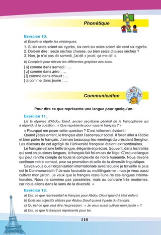 116
Phonétique
Exercice 10.
a) Écoute et répète les virelangues.
1. Si six scies scient six cyprès, six cent six scies scient six cent six cyprès.
2. Doit-on dire : seize sèches chaises, ou bien seize chaises sèches ?
3. Non, je n’ai pas dit samedi, j’ai dit « jeudi, ça me dit’ ».
b) Complète pour relever les différentes graphies des sons.
[ s] comme dans samedi : …
[ z] comme dans zéro : …
[ ∫] comme dans chaud : …
[ ] comme dans jeune : …
Communication
Pour dire ce que représente une langue pour quelqu’un.
Exercice 11.
Lis la réponse d’Abdou Diouf, ancien secrétaire général de la francophonie qui
a répondu à la question : « Que représente pour vous le français ? »
« Pourquoi me poser cette question ? C’est tellement évident !
Quand j’étais enfant, le français était l’ascenseur social. Il fallait aller à l’école
et bien parler le français. J’aimais beaucoup les meetings du président Senghor.
Les discours de cet agrégé de l’Université française étaient extraordinaires.
Le français est une belle langue, élégante et précise. Souvent, dans les traités
qui sont en plusieurs langues, le français fait foi en cas de litige. C’est une langue
qui peut rendre compte de toute la complexité de notre humanité. Nous devons
continuer notre combat, pour sa promotion et celle de la diversité linguistique.
Savez-vous que l’organisation internationale avec laquelle je travaille le plus
est le Commonwealth ? Je suis favorable au multilinguisme ; mais je veux aussi
cultiver mon jardin. Je veux que le français reste l’une de ces langues interna-
tionales. Nous ne sommes pas passéistes, mais au contraire très modernes,
car nous allons dans le sens de la diversité. »
Exercice 12.
a) Dis, ce que représentait le français pour Abdou Diouf quand il était enfant.
b) Écris les adjectifs utilisés par Abdou Diouf quand il parle du français.
c) Qu’est-ce que veut dire l’expression : « Je veux aussi cultiver mon jardin » ?
d) Dis, ce que le français représente pour toi.
 