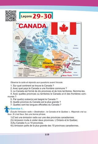 119
Leçons 29-30
Observe la carte et réponds aux questions avant l’écoute.
1. Sur quel continent se trouve le Canada ?
2. Avec quel pays le Canada a une frontière commune ?
3. Le Canada est formé de dix provinces et de trois territoires. Nomme-les.
4. Avec quelles provinces ou territoires le Canada a-t-il des frontières com-
munes ?
5. Par quel(s) océan(s) est baigné le Canada ?
6. Quelle province du Canada est la plus grande ?
7. Quelles sont les langues officielles du Canada ?
Exercice 1.
Écoute l’émission radio « Destination : le Canada et le Québec ». Réponds vrai ou
faux. Si c’est faux, fais une bonne phrase.
1)	C’est une émission radio sur une des provinces canadiennes.
2)	L’émission invite à visiter deux provinces. L’Ontario et le Québec.
3)	Au Canada il y a 10 provinces.
4)	L’émission parle de la plus grande des 10 provinces canadiennes.
 