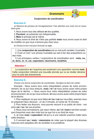 12
Grammaire
Conjonction de coordination
Exercice 4.
a) Observe les phrases de l’enregistrement. Fais attention aux mots mis en carac-
tères gras.
1.	Nous avons tous des défauts et des qualités.
2.	Pourtant, se présenter est indispensable.
3.	Mais le principe est le même.
4.	Nous avons le droit de n’être pas parfaits mais nous avons aussi le droit
de modifier ce que nous n’aimons pas chez nous.
b) Choisis le bon mot pour formuler la règle.
1.	Une conjonction de coordination est un mot-outil variable / invariable.
2.	C’est un mot / une phrase invariable qui sert à lier des propositions ou
des mots.
3.	Les principaux verbes / conjonctions de coordination sont : mais, ou,
et, donc, or, ni, car, cependant, néanmoins, toutefois.
Attention !
La conjonction or n’exprime pas seulement une opposition comme mais.
Cette conjonction introduit une nouvelle donnée qui va se révéler décisive
pour la suite des événements.
Exercice 5.
Choisis une bonne conjonction de coordination. Souligne-la dans ton cahier.
Exemple  : Nous avons tous notre interprétation propre de notre environ-
nement, de ce qui nous entoure, mais / et / or nous avons aussi notre propre
façon de le décrire. — Nous avons tous notre interprétation propre de notre
environnement, de ce qui nous entoure, et nous avons aussi notre propre façon
de le décrire.
1.	Pour expliquer ce que vous faites et / ou / car qui vous êtes, exercez-vous
en préparant deux discours : un de 2 minutes, et l’autre de 10 minutes.
2.	Pour tester vos discours, vous pouvez recourir à un public de choix : vos
amis car / ou / or vos proches.
3.	Nous nous connaissons, par cœur même, ou / ni / mais il est bien compli-
qué d’exprimer avec des mots tout ce que l’on a au fond de nous.
4.	Je crois mais / cependant / ni qu’il y a une volonté unanime d’aller dans
cette direction.
5.	Il convient ou / mais / néanmoins de noter que la plupart des diverses
mesures sont adoptées afin de remédier à ce problème.
 