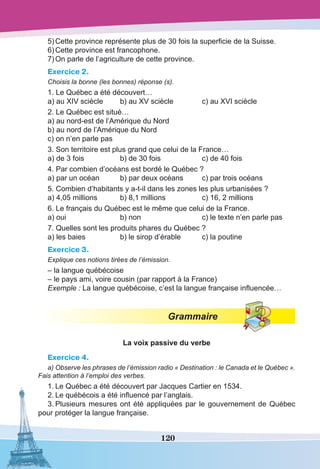 120
5)	Cette province représente plus de 30 fois la superficie de la Suisse.
6)	Cette province est francophone.
7)	On parle de l’agriculture de cette province.
Exercice 2.
Choisis la bonne (les bonnes) réponse (s).
1. Le Québec a été découvert…
a) au XIV sciècle	 b) au XV sciècle	 c) au XVI sciècle
2. Le Québec est situé…
a) au nord-est de l’Amérique du Nord
b) au nord de l’Amérique du Nord
c) on n’en parle pas
3. Son territoire est plus grand que celui de la France…
a) de 3 fois	 b) de 30 fois	 c) de 40 fois
4. Par combien d’océans est bordé le Québec ?
a) par un océan	 b) par deux océans	 c) par trois océans
5. Combien d’habitants y a-t-il dans les zones les plus urbanisées ?
a) 4,05 millions	 b) 8,1 millions	 c) 16, 2 millions
6. Le français du Québec est le même que celui de la France.
a) oui	 b) non	 c) le texte n’en parle pas
7. Quelles sont les produits phares du Québec ?
a) les baies	 b) le sirop d’érable	 c) la poutine
Exercice 3.
Explique ces notions tirées de l’émission.
– la langue québécoise
– le pays ami, voire cousin (par rapport à la France)
Exemple : La langue québécoise, c’est la langue française influencée…
Grammaire
La voix passive du verbe
Exercice 4.
a) Observe les phrases de l’émission radio « Destination : le Canada et le Québec ».
Fais attention à l’emploi des verbes.
1.	Le Québec a été découvert par Jacques Cartier en 1534.
2.	Le québécois a été influencé par l’anglais.
3.	Plusieurs mesures ont été appliquées par le gouvernement de Québec
pour protéger la langue française.
 