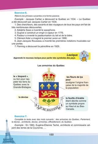 122
Exercice 6.
Réécris les phrases suivantes à la forme passive.
Exemple : Jacques Cartier a découvert le Québec en 1534. – Le Québec
a été découvert par Jacques Cartier en 1534.
1.	Des chercheurs, des savants et des voyageurs de tous les pays ont fait de
très nombreuses découvertes.
2.	Adolphe Saxe a inventé le saxophone.
3.	Gugnot a construit un engin à vapeur en 1770.
4.	Pasteur a inventé la pasteurisation du lait et de la bière.
5.	Clément Ader a imaginé le premier avion en 1890.
6.	Jean-Jacques Rousseau a inventé les premières notations musicales sur
une portée.
7.	Fleming a découvert la pénicilline en 1929.
Lexique
Apprends le nouveau lexique pour parler des symboles des pays.
Les armoiries du Québec
le « léopard »,
ou lion pour rap-
peler les liens du
Québec avec la
Grande-Bretagne
la devise la feuille d’érable
étant décrite comme
un symbole propre
au Haut et au Bas-
Canada.
les fleurs de lys
pour
souligner l’origine fran-
çaise de la majorité de
la population
Exercice 7.
Complète le texte avec des mots suivants : des armoiries du Québec, Parlement,
la devise , architecte, devise, armoiries, officiellement, du Québec.
Exemple : En 1883, Eugène-Étienne Taché, architecte et commissaire ad-
joint des terres de la Couronne, …
 