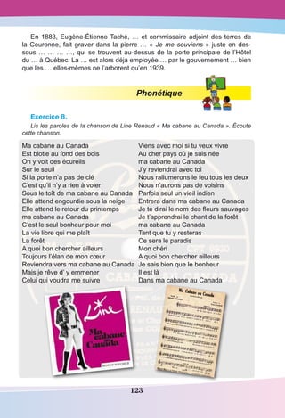 123
En 1883, Eugène-Étienne Taché, … et commissaire adjoint des terres de
la Couronne, fait graver dans la pierre … « Je me souviens » juste en des-
sous … … … …, qui se trouvent au-dessus de la porte principale de l’Hôtel
du … à Québec. La … est alors déjà employée … par le gouvernement … bien
que les … elles-mêmes ne l’arborent qu’en 1939.
Phonétique
Exercice 8.
Lis les paroles de la chanson de Line Renaud « Ma cabane au Canada ». Écoute
cette chanson.
Ma cabane au Canada
Est blotie au fond des bois
On y voit des écureils
Sur le seuil
Si la porte n’a pas de clé
C’est qu’il n’y a rien à voler
Sous le toît de ma cabane au Canada
Elle attend engourdie sous la neige
Elle attend le retour du printemps
ma cabane au Canada
C’est le seul bonheur pour moi
La vie libre qui me plaît
La forêt
A quoi bon chercher ailleurs
Toujours l’élan de mon cœur
Reviendra vers ma cabane au Canada
Mais je rêve d’ y emmener
Celui qui voudra me suivre
Viens avec moi si tu veux vivre
Au cher pays où je suis née
ma cabane au Canada
J’y reviendrai avec toi
Nous rallumerons le feu tous les deux
Nous n’aurons pas de voisins
Parfois seul un vieil indien
Entrera dans ma cabane au Canada
Je te dirai le nom des fleurs sauvages
Je t’apprendrai le chant de la forêt
ma cabane au Canada
Tant que tu y resteras
Ce sera le paradis
Mon chéri
A quoi bon chercher ailleurs
Je sais bien que le bonheur
Il est là
Dans ma cabane au Canada
 