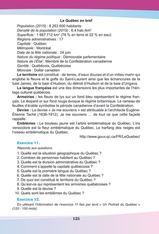 125
Le Québec en bref
Population (2015) : 8 263 600 habitants
Densité de la population (2015) : 6,4 hab./km2
Superficie : 1 667 712 km2
 (78 % en terre et 22 % en eau)
Régions administratives : 17
Capitale : Québec
Métropole : Montréal
Date de la fête nationale : 24 juin
Nature du régime politique : Démocratie parlementaire
Nature de l’État : Membre de la Confédération canadienne
Gentilé : Québécois, Québécoise
Monnaie : Dollar canadien
Le territoire est constitué : de terres, d’eaux douces et d’un milieu marin qui
englobe le fleuve et le golfe du Saint-Laurent ainsi que les échancrures de la
baie James, de la baie d’Hudson, du détroit d’Hudson et de la baie d’Ungava.
La langue française est une des dimensions les plus importantes de l’héri-
tage culturel québécois.
Armoiries : les fleurs de lys sur un fond bleu représentent le régime fran-
çais. Le léopard or sur fond rouge évoque le régime britannique. Le rameau de
feuilles d’érable symbolise la période canadienne d’avant la Confédération.
Devise : La devise « Je me souviens » est attribuable à l’architecte Eugène-
Étienne Taché (1836-1912). Je me souviens … de tout ce que cette façade
rappelle.
Emblèmes : Le bouleau jaune est l’arbre emblématique du Québec. L’iris
versicolore est la fleur emblématique du Québec. Le harfang des neiges est
l’oiseau emblématique du Québec.
http://www.gouv.qc.ca/FR/LeQuebec/
Exercice 11.
Réponds aux questions.
1.	Quelle est la situation géographique du Québec ?
2.	Combien de personnes habitent au Québec ?
3.	Quelle est la division administrative du Québec ?
4.	Comment s’appelle la capitale québécoise ?
5.	Quelle est la première langue du Québec ?
6.	Quelle est la date de la fête nationale au Québec ?
7.	De quoi est constitué le territoire du Québec ?
8.	Qu’est-ce qui représentent les armoiries québécoises ?
9.	Quelle est la devise ?
		10.	Quels sont les emblèmes du Québec ?
Exercice 12.
En utilisant l’information de l’exercice 11 fais par écrit « Un Portrait du Québec »
(120 - 150 mots).
 