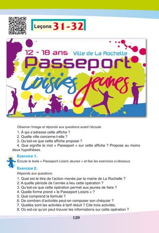 129
Leçons 31-32
Observe l’image et réponds aux questions avant l’écoute.
1. À qui s’adresse cette affiche ?
2. Quelle ville concerne-t-elle ?
3. Qu’est-ce que cette affiche propose ?
4. Que signifie le mot « Passeport » sur cette affiche ? Propose au moins
deux hypothèses.
Exercice 1.
Écoute le texte « Passeport Loisirs Jeunes » et fais les exercices ci-dessous.
Exercice 2.
Réponds aux questions.
1. Quel est le titre de l’action menée par la mairie de La Rochelle ? 
2. A quelle période de l’année a lieu cette opération ?
3. Qu’est-ce que cette opération permet aux jeunes de faire ?
4. Quelle forme prend « le Passeport Loisirs » ?
5. Que comprend la formule ?
6. De combien d’activités peut-on composer son chéquier ? 
7. Quelles sont les activités à tarif réduit ? Cite trois activités.
8. Où est-ce qu’on peut trouver les informations sur cette opération ?
 