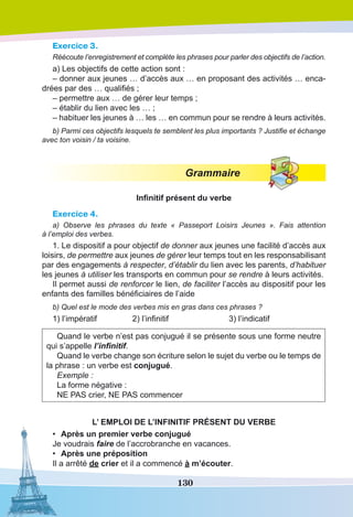 130
Exercice 3.
Réécoute l’enregistrement et complète les phrases pour parler des objectifs de l’action.
a) Les objectifs de cette action sont : 
– donner aux jeunes … d’accès aux … en proposant des activités … enca-
drées par des … qualifiés ;
– permettre aux … de gérer leur temps ;
– établir du lien avec les … ;
– habituer les jeunes à … les … en commun pour se rendre à leurs activités.
b) Parmi ces objectifs lesquels te semblent les plus importants ? Justifie et échange
avec ton voisin / ta voisine.
Grammaire
Infinitif présent du verbe
Exercice 4.
a) Observe les phrases du texte «  Passeport Loisirs Jeunes ». Fais attention
à l’emploi des verbes.
1. Le dispositif a pour objectif de donner aux jeunes une facilité d’accès aux
loisirs, de permettre aux jeunes de gérer leur temps tout en les responsabilisant
par des engagements à respecter, d’établir du lien avec les parents, d’habituer
les jeunes à utiliser les transports en commun pour se rendre à leurs activités.
Il permet aussi de renforcer le lien, de faciliter l’accès au dispositif pour les
enfants des familles bénéficiaires de l’aide
b) Quel est le mode des verbes mis en gras dans ces phrases ?
1) l’impératif	 2) l’infinitif		 3) l’indicatif
Quand le verbe n’est pas conjugué il se présente sous une forme neutre
qui s’appelle l’infinitif.
Quand le verbe change son écriture selon le sujet du verbe ou le temps de
la phrase : un verbe est conjugué.
Exemple :
La forme négative :
NE PAS crier, NE PAS commencer
L’ EMPLOI DE L’INFINITIF PRÉSENT DU VERBE
•	 Après un premier verbe conjugué
Je voudrais faire de l’accrobranche en vacances.
•	 Après une préposition
Il a arrêté de crier et il a commencé à m’écouter.
 