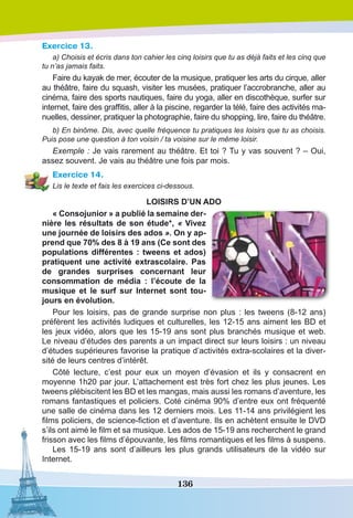 136
Exercice 13.
a) Choisis et écris dans ton cahier les cinq loisirs que tu as déjà faits et les cinq que
tu n’as jamais faits.
Faire du kayak de mer, écouter de la musique, pratiquer les arts du cirque, aller
au théâtre, faire du squash, visiter les musées, pratiquer l’accrobranche, aller au
cinéma, faire des sports nautiques, faire du yoga, aller en discothèque, surfer sur
internet, faire des graffitis, aller à la piscine, regarder la télé, faire des activités ma-
nuelles, dessiner, pratiquer la photographie, faire du shopping, lire, faire du théâtre.
b) En binôme. Dis, avec quelle fréquence tu pratiques les loisirs que tu as choisis.
Puis pose une question à ton voisin / ta voisine sur le même loisir.
Exemple : Je vais rarement au théâtre. Et toi ? Tu y vas souvent ? – Oui,
assez souvent. Je vais au théâtre une fois par mois.
Exercice 14.
Lis le texte et fais les exercices ci-dessous.
LOISIRS D’UN ADO
« Consojunior » a publié la semaine der-
nière les résultats de son étude*, « Vivez
une journée de loisirs des ados ». On y ap-
prend que 70% des 8 à 19 ans (Ce sont des
populations différentes : tweens et ados)
pratiquent une activité extrascolaire. Pas
de grandes surprises concernant leur
consommation de média : l’écoute de la
musique et le surf sur Internet sont tou-
jours en évolution.
Pour les loisirs, pas de grande surprise non plus : les tweens (8-12 ans)
préfèrent les activités ludiques et culturelles, les 12-15 ans aiment les BD et
les jeux vidéo, alors que les 15-19 ans sont plus branchés musique et web.
Le niveau d’études des parents a un impact direct sur leurs loisirs : un niveau
d’études supérieures favorise la pratique d’activités extra-scolaires et la diver-
sité de leurs centres d’intérêt.
Côté lecture, c’est pour eux un moyen d’évasion et ils y consacrent en
moyenne 1h20 par jour. L’attachement est très fort chez les plus jeunes. Les
tweens plébiscitent les BD et les mangas, mais aussi les romans d’aventure, les
romans fantastiques et policiers. Coté cinéma 90% d’entre eux ont fréquenté
une salle de cinéma dans les 12 derniers mois. Les 11-14 ans privilégient les
films policiers, de science-fiction et d’aventure. Ils en achètent ensuite le DVD
s’ils ont aimé le film et sa musique. Les ados de 15-19 ans recherchent le grand
frisson avec les films d’épouvante, les films romantiques et les films à suspens.
Les 15-19 ans sont d’ailleurs les plus grands utilisateurs de la vidéo sur
Internet.
 