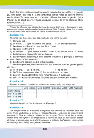 137
Enfin, les ados pratiquent en très grande majorité les jeux vidéo. Le type de
jeu varie selon l’âge : les 8-10 ans sont attirés par les héros de dessins animés
ou de séries TV, alors que les 11-14 ans préfèrent les jeux de gestion (Viva
Piňata) ou de sport. Les 15-19 ans pratiquent les jeux de tir, de stratégie et de
rôle (Oblivion, …).
* Étude de référence pour décoder l’univers des moins de 20 ans, « Consojunior » s’ap-
puie sur une enquête réalisée auprès d’un échantillon de 7.000 Français. L’étude Ado et Loisirs
concerne, quant à elle, les jeunes de 8 à 19 ans, soit neuf millions d’ados.
Exercice 15.
Réponds vrai, faux, on ne sait pas ou choisis une bonne réponse.
	1.	 Ce texte est…
a) un article.	 b) le résultat d’ une étude.	 c) un extrait de roman.
	2.	 Les tweens et les ados c’est la même chose.
	3.	 Qui sont les tweens ?
a) les adultes	 b) les jeunes entre 8-12 ans	 c) les jeunes entre 12-15 ans
	4.	 La lecture est plus aimée par les tweens.
	5.	 La formation académique des parents influence la pratique d´activités
extra-scolaires de leurs enfants.
	6.	 Les tweens adorent les BD et les mangas.
	7.	 Les films policiers, de science-fiction et d’aventure sont les genres préfé-
rés des…
a) 11-14 ans.	 b) 12-14 ans.	 c) 15-19 ans.
	8.	 90 % des tweens sont allés 12 fois au cinéma en un mois.
	9.	 Les 12-14 ans adorent les films romantiques et à suspense.
	 10.	 Les 15-19 ans sont ceux qui visionnent le plus de films sur internet.
Exercice 16.
Remplis le tableau pour citer les préférences de ces catégories des jeunes.
Côté lecture Côté cinéma  Côté jeux-vidéo Côté musique
les 8-12 ans
les 12-15 ans
les 15-19 ans
Exercice 17.
Quelles informations t’ont le plus surpris. Pourquoi ?
Exercice 18.
Ton ami(e) habite à La Rochelle et organise une semaine de vacances pour ses
amis. Il / elle veut utiliser la formule « Passeport Loisirs ». Les goûts de ses amis sont
les suivants : Elise adore la mer, Vincent est fan de kayak, Christophe est fou de nature,
Marion aime se baigner et ton ami(e) adore le repos actif. Tous les cinq veulent passer
du temps ensemble. Aide ton ami(e) à composer le chéquier du Passeport Loisirs. Écris
un message à ton ami(e) en expliquant ton choix.
 