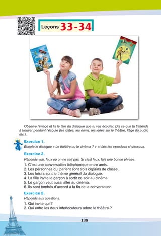 138
Leçons 33-34
Observe l’image et lis le titre du dialogue que tu vas écouter. Dis ce que tu t’attends
à trouver pendant l’écoute (les dates, les noms, les idées sur le théâtre, l’âge du public
etc.).
Exercice 1.
Écoute le dialogue « Le théâtre ou le cinéma ? » et fais les exercices ci-dessous.
Exercice 2.
Réponds vrai, faux ou on ne sait pas. Si c’est faux, fais une bonne phrase.
1. C’est une conversation téléphonique entre amis.
2. Les personnes qui parlent sont trois copains de classe.
3. Les loisirs sont le thème général du dialogue.
4. La fille invite le garçon à sortir ce soir au cinéma.
5. Le garçon veut aussi aller au cinéma.
6. Ils sont tombés d’accord à la fin de la conversation.
Exercice 3.
Réponds aux questions.
1. Qui invite qui ?
2. Qui entre les deux interlocuteurs adore le théâtre ?
 