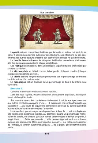151
Sur la scène
L’aparté est une convention théâtrale par laquelle un acteur qui feint de se
parler à soi-même éclaire le public sur ses réactions, ses intentions ou ses sen-
timents, les autres acteurs présents sur scène étant censés ne pas l’entendre.
La double énonciation est le fait qu’au théâtre les comédiens s’adressent
à la fois aux autres comédiens et aux spectateurs.
Les répliques composent, dans un dialogue, la partie du rôle prononcée par
chaque comédien.
La stichomythie se définit comme échange de répliques courtes (chaque
réplique correspond à un vers).
La tirade est une longue réplique prononcée par le personnage de théâtre
centrée autour d’un même sujet. 
Le monologue est un discours qu’un personnage se tient à lui-même seul
sur scène. 
Exercice 7.
Complète le texte avec le vocabulaire qui convient.
Liste des trous : aparté, double énonciation, dénouement, exposition, monologue,
nœud, stichomythie, tirade.
Sur la scène quand les comédiens s’adressent à la fois aux spectateurs et
aux autres comédiens on parle d’une … . Il existe une convention théâtrale, qui
s’appelle l’ …, au cours de laquelle le comédien s’adresse au public quand les
autres acteurs sont censés ne pas l’entendre.
Lorsque deux personnages se disputent en scène, la … est employée,car
elle favorise les échanges rapides. Au contraire, quand un personnage mono-
polise la parole, ne laissant pas aux autres personnages le temps de parler, il
s’agit d’une … . Enfin, on parle de … si le personnage est seul sur scène et
expose ses sentiments. Dans une tragédie, après l’ … qui présente l’essentiel
de l’intrigue, la tension augmente jusqu’au … de la pièce. Elle se termine alors
par le … .
 