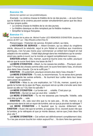 153
Exercice 10.
Donne ton opinion sur ces problèmatiques.
Exemple : Le cinéma chasse le théâtre de la vie des jeunes. – Je suis d’avis
que le théâtre et le cinéma peuvent exister simultanément parce que les deux
ont leur propre public.
•	 Le cinéma chasse le théâtre de la vie des jeunes.
•	 Le théâtre classique va être remplacé par le théâtre moderne.
•	 Simplifier la langue française.
Exercice 11.
Lis l’extrait de la pièce de. Michel Fustier LES REMORDS D’EINSTEIN. (toutes les
pièces de M.F. sur : http://theatre.enfant.free.fr)
Personnages : l’historien de service, Einstein enfant, sa mère,
L’HISTORIEN DE SERVICE — Albert Einstein, qui au début du vingtième
siècle, découvrit la relativité, reçut le prix Nobel et contribua aux inventions
atomiques, n’en fut pas moins pour commencer un enfant lent d’esprit et mal
adapté à la vie scolaire… Il était déjà plongé dans les méditations qui le condui-
sirent peu après à ouvrir sur le monde un regard complètement nouveau …
EINSTEIN enfant – Dis, maman, quand je tourne avec ma cuiller, pourquoi
est-ce que le sucre fond dans ma tasse de thé ?
LA MERE D’EINSTEIN – Albert, tu me casses les oreilles… Pourquoi, pour-
quoi ? Prends les choses comme elles sont: le sucre fond dans l’eau, et encore
plus dans l’eau chaude. Ça ne te suffit pas ?
EINSTEIN – Et justement, pourquoi encore plus dans l’eau chaude ?
LA MERE D’EINSTEIN – Tu vois, tu recommences. Tu ne seras donc jamais
normal: regarde les autres enfants… Ils tournent leur cuiller dans leur tasse
sans poser de questions.
EINSTEIN – Mais tu as une explication, toi ? Et dis, maman, quand je re-
garde la fumée de la pipe de Papa, pourquoi est-ce qu’elle s’envole sans bien
savoir où elle va ? Ou bien le sait-elle ?
LA MERE D’EINSTEIN – La fumée est … volatile. C’est pour ça.
EINSTEIN – Qu’est ce que ça veut dire : volatile ? 
LA MERE D’EINSTEIN – Tu ne me laisseras pas tranquille. Volatile, cela
veut dire qu’elle … vole.
EINSTEIN – Ah, cela veut dire que tu ne sais pas… Et dis, maman, si je
poursuivais dans le ciel un rayon de lumière, est-ce que je pourrais le rattraper ?
LA MERE D’EINSTEIN – Il faudrait que tu coures drôlement vite. 
EINSTEIN – Aussi vite que la lumière, je suppose. Et si, courant aussi vite que
la lumière, je le rattrapais et que je monte dessus, est-ce que j’irais deux fois
plus vite ?
LA MERE D’EINSTEIN – Cet enfant est définitivement complètement idiot.
Tu n’as pas encore touché ton violon aujourd’hui… Va donc faire tes gammes.
 