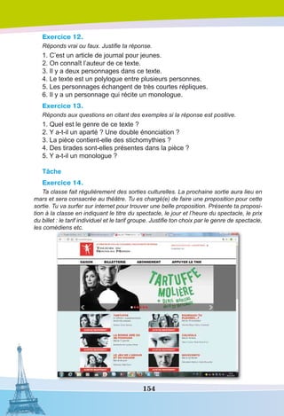 154
Exercice 12.
Réponds vrai ou faux. Justifie ta réponse.
1. C’est un article de journal pour jeunes.
2. On connaît l’auteur de ce texte.
3. Il y a deux personnages dans ce texte.
4. Le texte est un polylogue entre plusieurs personnes.
5. Les personnages échangent de très courtes répliques.
6. Il y a un personnage qui récite un monologue.
Exercice 13.
Réponds aux questions en citant des exemples si la réponse est positive.
1. Quel est le genre de ce texte ?
2. Y a-t-il un aparté ? Une double énonciation ?
3. La pièce contient-elle des stichomythies ?
4. Des tirades sont-elles présentes dans la pièce ?
5. Y a-t-il un monologue ?
Tâche
Exercice 14.
Ta classe fait régulièrement des sorties culturelles. La prochaine sortie aura lieu en
mars et sera consacrée au théâtre. Tu es chargé(e) de faire une proposition pour cette
sortie. Tu va surfer sur internet pour trouver une belle proposition. Présente ta proposi-
tion à la classe en indiquant le titre du spectacle, le jour et l’heure du spectacle, le prix
du billet : le tarif individuel et le tarif groupe. Justifie ton choix par le genre de spectacle,
les comédiens etc.
 