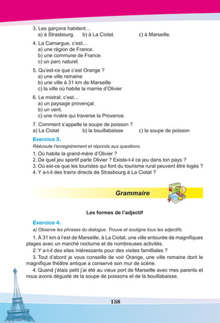 158
3. Les garçons habitent…
	 a) à Strasbourg.	 b) à La Ciotat.	 c) à Marseille.
4. La Camargue, c’est…
	 a) une région de France.
	 b) une commune de France.
	 c) un parc naturel.
5. Qu’est-ce que c’est Orange ?
	 a) une ville romaine
	 b) une ville à 31 km de Marseille
	 c) la ville où habite la mamie d’Olivier
6. Le mistral, c’est…
	 a) un paysage provençal.
	 b) un vent.
	 c) une rivière qui traverse la Provence.
7. Comment s’appelle la soupe de poisson ?
a) La Ciotat	 b) la bouillabaisse	 c) la soupe de poisson
Exercice 3.
Réécoute l’enregistrement et réponds aux questions.
1.	Où habite la grand-mère d’Olivier ?
2.	De quel jeu sportif parle Olivier ? Existe-t-il ce jeu dans ton pays ?
3.	Où est-ce que les touristes qui font du tourisme rural peuvent être logés ?
4.	Y a-t-il des trains directs de Strasbourg à La Ciotat ?
Grammaire
Les formes de l’adjectif
Exercice 4.
a) Observe les phrases du dialogue. Trouve et souligne tous les adjectifs.
1.	À 31 km à l’est de Marseille, à La Ciotat, une ville entourée de magnifiques
plages avec un marché nocturne et de nombreuses activités.
2.	Y a-t-il des sites intéressants pour des visites familliales ?
3.	Tout d’abord je vous conseille de voir Orange, une ville romaine dont le
magnifique théâtre antique a conservé son mur de scène.
4.	Quand j’étais petit j’ai été au vieux port de Marseille avec mes parents et
nous avons dégusté de la soupe de poissons et de la bouillabaisse.
 