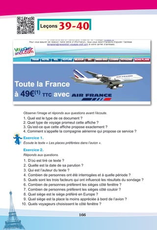 166
Leçons 39-40
Observe l’image et réponds aux questions avant l’écoute.
1. Quel est le type de ce document ?
2. Quel type de voyage promeut cette affiche ?
3. Qu’est-ce que cette affiche propose exactement ?
4. Comment s’appelle la compagnie aérienne qui propose ce service ?
Exercice 1.
Écoute le texte « Les places préférées dans l’avion ».
Exercice 2.
Réponds aux questions.
	1.	D’où est tiré ce texte ? 
	2.	Quelle est la date de sa parution ?
	3.	Qui est l’auteur du texte ?
	4.	Combien de personnes ont été interrogées et à quelle période ?
	5.	Quels sont les trois facteurs qui ont influencé les résultats du sondage ?
	6.	Combien de personnes préfèrent les sièges côté fenêtre ?
	7.	Combien de personnes préfèrent les sièges côté couloir ?
	8.	Quel siège est le siège préféré en Europe ?
	9.	Quel siège est la place la moins appréciée à bord de l’avion ?
	10.	Quels voyageurs choisissent le côté fenêtre ?
 