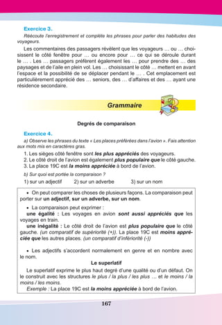 167
Exercice 3.
Réécoute l’enregistrement et complète les phrases pour parler des habitudes des
voyageurs.
Les commentaires des passagers révèlent que les voyageurs … ou … choi-
sissent le côté fenêtre pour  … ou encore pour  … ce qui se déroule durant
le … . Les … passagers préfèrent également les … pour prendre des … des
paysages et de l’aile en plein vol. Les … choisissant le côté … mettent en avant
l’espace et la possibilité de se déplacer pendant le … . Cet emplacement est
particulièrement apprécié des … seniors, des … d’affaires et des … ayant une
résidence secondaire.
Grammaire
Degrés de comparaison
Exercice 4.
a) Observe les phrases du texte « Les places préférées dans l’avion ». Fais attention
aux mots mis en caractères gras.
1.	Les sièges côté fenêtre sont les plus appréciés des voyageurs.
2.	Le côté droit de l’avion est également plus populaire que le côté gauche.
3.	La place 19C est la moins appréciée à bord de l’avion.
b) Sur quoi est portée la comparaison ?
1) sur un adjectif	 2) sur un adverbe	 3) sur un nom
•	 On peut comparer les choses de plusieurs façons. La comparaison peut
porter sur un adjectif, sur un adverbe, sur un nom.
•	 La comparaison peut exprimer :
une égalité  : Les voyages en avion sont aussi appréciés que les
voyages en train.
une inégalité : Le côté droit de l’avion est plus populaire que le côté
gauche. (un comparatif de supériorité (+)). La place 19C est moins appré-
ciée que les autres places. (un comparatif d’infériorité (-))
•	 Les adjectifs s’accordent normalement en genre et en nombre avec
le nom.
Le superlatif
Le superlatif exprime le plus haut degré d’une qualité ou d’un défaut. On
le construit avec les structures le plus / la plus / les plus … et le moins / la
moins / les moins.
Exemple : La place 19C est la moins appréciée à bord de l’avion.
 
