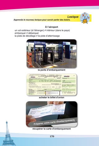 170
Lexique
Apprends le nouveau lexique pour savoir parler des loisirs.
À l’aéroport
un vol extérieur (à l’étranger) ≠ intérieur (dans le pays)
embarquer ≠ débarquer
la piste de décollage ≠ la piste d’atterrissage
la porte d’embarquement
acheter le billet d’avion
récupérer la carte d’embarquement
 