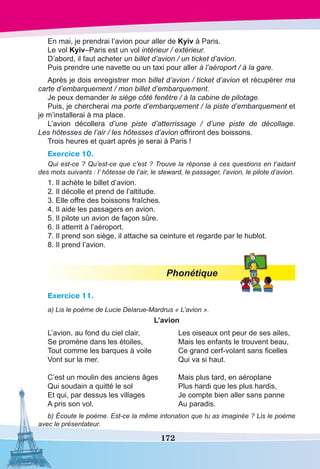 172
En mai, je prendrai l’avion pour aller de Kyiv à Paris.
Le vol Kyiv–Paris est un vol intérieur / extérieur.
D’abord, il faut acheter un billet d’avion / un ticket d’avion.
Puis prendre une navette ou un taxi pour aller à l’aéroport / à la gare.
Après je dois enregistrer mon billet d’avion / ticket d’avion et récupérer ma
carte d’embarquement / mon billet d’embarquement.
Je peux demander le siège côté fenêtre / à la cabine de pilotage.
Puis, je chercherai ma porte d’embarquement / la piste d’embarquement et
je m’installerai à ma place.
L’avion décollera d’une piste d’atterrissage / d’une piste de décollage.
Les hôtesses de l’air / les hôtesses d’avion offriront des boissons.
Trois heures et quart après je serai à Paris !
Exercice 10.
Qui est-ce ? Qu’est-ce que c’est ? Trouve la réponse à ces questions en t’aidant
des mots suivants : l’ hôtesse de l’air, le steward, le passager, l’avion, le pilote d’avion.
1. Il achète le billet d’avion.
2. Il décolle et prend de l’altitude.
3. Elle offre des boissons fraîches.
4. Il aide les passagers en avion.
5. Il pilote un avion de façon sûre.
6. Il atterrit à l’aéroport.
7. Il prend son siège, il attache sa ceinture et regarde par le hublot.
8. Il prend l’avion.
Phonétique
Exercice 11.
a) Lis le poème de Lucie Delarue-Mardrus « L’avion ».
L’avion
L’avion, au fond du ciel clair,
Se promène dans les étoiles,
Tout comme les barques à voile
Vont sur la mer.
C’est un moulin des anciens âges
Qui soudain a quitté le sol
Et qui, par dessus les villages
A pris son vol.
Les oiseaux ont peur de ses ailes,
Mais les enfants le trouvent beau,
Ce grand cerf-volant sans ficelles
Qui va si haut.
Mais plus tard, en aéroplane
Plus hardi que les plus hardis,
Je compte bien aller sans panne
Au paradis.
b) Écoute le poème. Est-ce la même intonation que tu as imaginée ? Lis le poème
avec le présentateur.
 