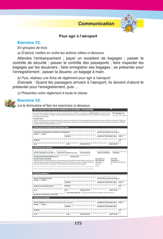 173
Communication
Pour agir à l’aéroport
Exercice 12.
En groupes de trois
a) D’abord, mettez en ordre les actions citées ci-dessous.
Attendre l’embarquement  ; payer un excédent de bagages  ; passer le
contrôle de sécurité ; passer le contrôle des passeports ; faire inspecter les
bagages par les douaniers ; faire enregistrer ses bagages ; se présenter pour
l’enregistrement ; passer la douane; un bagage à main.
b) Puis, réalisez une fiche de règlement pour agir à l’aéroport.
Exemple : Quand les passagers arrivent à l’aeroport, ils doivent d’abord le
présenter pour l’enregistrement, puis …
c) Présentez votre réglement à toute la classe.
Exercice 13.
Lis le formulaire et fais les exercices ci-dessous.
 