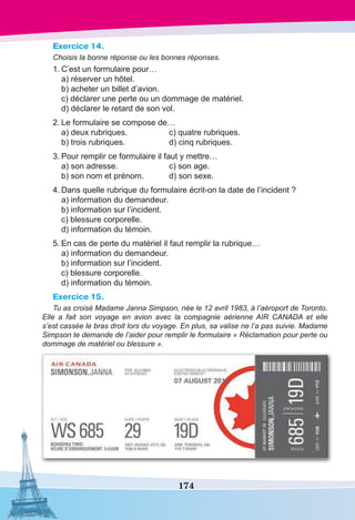 174
Exercice 14.
Choisis la bonne réponse ou les bonnes réponses.
1.	C’est un formulaire pour…
	 a) réserver un hôtel.
	 b) acheter un billet d’avion.
	 c) déclarer une perte ou un dommage de matériel.
	 d) déclarer le retard de son vol.
2.	Le formulaire se compose de…
	 a) deux rubriques.	 c) quatre rubriques.
	 b) trois rubriques.	 d) cinq rubriques.
3.	Pour remplir ce formulaire il faut y mettre…
	 a) son adresse.	 c) son age.
	 b) son nom et prénom.	 d) son sexe.
4.	Dans quelle rubrique du formulaire écrit-on la date de l’incident ?
	 a) information du demandeur.
	 b) information sur l’incident.
	 c) blessure corporelle.
	 d) information du témoin.
5.	En cas de perte du matériel il faut remplir la rubrique…
	 a) information du demandeur.
	 b) information sur l’incident.
	 c) blessure corporelle.
	 d) information du témoin.
Exercice 15.
Tu as croisé Madame Janna Simpson, née le 12 avril 1983, à l’aéroport de Toronto.
Elle a fait son voyage en avion avec la compagnie aérienne AIR CANADA et elle
s’est cassée le bras droit lors du voyage. En plus, sa valise ne l’a pas suivie. Madame
Simpson te demande de l’aider pour remplir le formulaire « Réclamation pour perte ou
dommage de matériel ou blessure ».
 