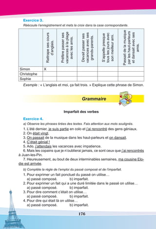 176
Exercice 3.
Réécoute l’enregistrement et mets la croix dans la case correspondante.
Rattrapesescours
d’anglais.
Préfèrepasserses
vacancesàlaplage
aveclesamis.
Devaitpasserses
vacancesavecses
grands-parents.
S’appellepresque
touslesjoursavec
sonmeilleurami.
Passaitdelamusique
parleshaut-parleurs
etdansaitavecses
amis.
Simon X
Christophe
Sophie
Exemple : « L’anglais et moi, ça fait trois. » Explique cette phrase de Simon.
Grammaire
Imparfait des verbes
Exercice 4.
a) Observe les phrases tirées des textes. Fais attention aux mots soulignés.
1.	L’été dernier, je suis partie en colo et j’ai rencontré des gens géniaux.
2.	On était vingt.
3.	On passait de la musique dans les haut-parleurs et on dansait.
4.	C’était génial !
5.	Ado, j’attendais les vacances avec impatience.
6.	Mais les copains que je n’oublierai jamais, ce sont ceux que j’ai rencontrés
à Juan-les-Pin.
7.	Heureusement, au bout de deux interminables semaines, ma cousine Elo-
die est arrivée.
b) Compléte la règle de l’emploi du passé composé et de l’imparfait.
1.	Pour exprimer un fait ponctuel du passé on utilise…
	 a) passé composé.	 b) imparfait.
2.	Pour exprimer un fait qui a une duré limitée dans le passé on utilise…
	 a) passé composé.	 b) imparfait.
3.	Pour dire comment c’était on utilise…
	 a) passé composé.	 b) imparfait.
4.	Pour dire qui était là on utilise…
	 a) passé composé.	 b) imparfait.
 
